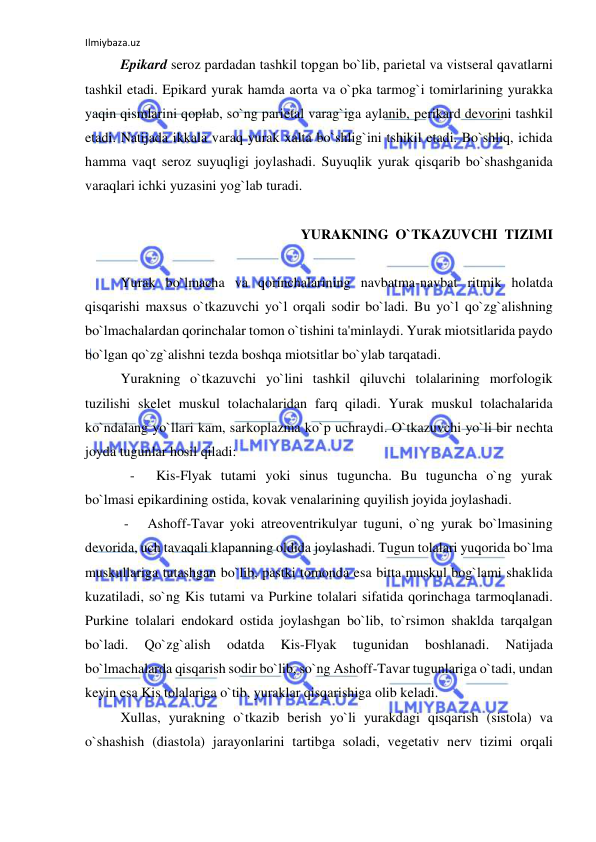 Ilmiybaza.uz 
 
 
Epikard seroz pardadan tashkil topgan bo`lib, parietal va vistseral qavatlarni 
tashkil etadi. Epikard yurak hamda aorta va o`pka tarmog`i tomirlarining yurakka 
yaqin qismlarini qoplab, so`ng parietal varag`iga aylanib, perikard devorini tashkil 
etadi. Natijada ikkala varaq yurak xalta bo`shlig`ini tshikil etadi. Bo`shliq, ichida 
hamma vaqt seroz suyuqligi joylashadi. Suyuqlik yurak qisqarib bo`shashganida 
varaqlari ichki yuzasini yog`lab turadi. 
 
YURAKNING  O`TKAZUVCHI  TIZIMI 
 
 
Yurak bo`lmacha va qorinchalarining navbatma-navbat ritmik holatda 
qisqarishi maxsus o`tkazuvchi yo`l orqali sodir bo`ladi. Bu yo`l qo`zg`alishning 
bo`lmachalardan qorinchalar tomon o`tishini ta'minlaydi. Yurak miotsitlarida paydo 
bo`lgan qo`zg`alishni tezda boshqa miotsitlar bo`ylab tarqatadi. 
 
Yurakning o`tkazuvchi yo`lini tashkil qiluvchi tolalarining morfologik 
tuzilishi skelet muskul tolachalaridan farq qiladi. Yurak muskul tolachalarida 
ko`ndalang yo`llari kam, sarkoplazma ko`p uchraydi. O`tkazuvchi yo`li bir nechta 
joyda tugunlar hosil qiladi: 
- 
Kis-Flyak tutami yoki sinus tuguncha. Bu tuguncha o`ng yurak 
bo`lmasi epikardining ostida, kovak venalarining quyilish joyida joylashadi. 
 
 -   Ashoff-Tavar yoki atreoventrikulyar tuguni, o`ng yurak bo`lmasining 
devorida, uch tavaqali klapanning oldida joylashadi. Tugun tolalari yuqorida bo`lma 
muskullariga tutashgan bo`lib, pastki tomonda esa bitta muskul bog`lami shaklida 
kuzatiladi, so`ng Kis tutami va Purkine tolalari sifatida qorinchaga tarmoqlanadi. 
Purkine tolalari endokard ostida joylashgan bo`lib, to`rsimon shaklda tarqalgan 
bo`ladi. 
Qo`zg`alish 
odatda 
Kis-Flyak 
tugunidan 
boshlanadi. 
Natijada 
bo`lmachalarda qisqarish sodir bo`lib, so`ng Ashoff-Tavar tugunlariga o`tadi, undan 
keyin esa Kis tolalariga o`tib, yuraklar qisqarishiga olib keladi.  
 
Xullas, yurakning o`tkazib berish yo`li yurakdagi qisqarish (sistola) va 
o`shashish (diastola) jarayonlarini tartibga soladi, vegetativ nerv tizimi orqali 
