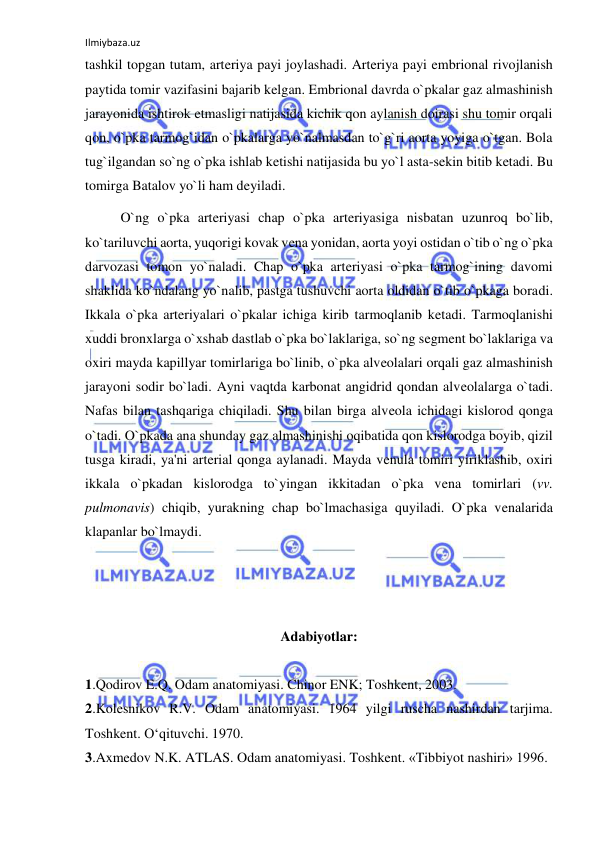 Ilmiybaza.uz 
 
tashkil topgan tutam, arteriya payi joylashadi. Arteriya payi embrional rivojlanish 
paytida tomir vazifasini bajarib kelgan. Embrional davrda o`pkalar gaz almashinish 
jarayonida ishtirok etmasligi natijasida kichik qon aylanish doirasi shu tomir orqali 
qon, o`pka tarmog`idan o`pkalarga yo`nalmasdan to`g`ri aorta yoyiga o`tgan. Bola 
tug`ilgandan so`ng o`pka ishlab ketishi natijasida bu yo`l asta-sekin bitib ketadi. Bu 
tomirga Batalov yo`li ham deyiladi. 
 
O`ng o`pka arteriyasi chap o`pka arteriyasiga nisbatan uzunroq bo`lib, 
ko`tariluvchi aorta, yuqorigi kovak vena yonidan, aorta yoyi ostidan o`tib o`ng o`pka 
darvozasi tomon yo`naladi. Chap o`pka arteriyasi o`pka tarmog`ining davomi 
shaklida ko`ndalang yo`nalib, pastga tushuvchi aorta oldidan o`tib o`pkaga boradi. 
Ikkala o`pka arteriyalari o`pkalar ichiga kirib tarmoqlanib ketadi. Tarmoqlanishi 
xuddi bronxlarga o`xshab dastlab o`pka bo`laklariga, so`ng segment bo`laklariga va 
oxiri mayda kapillyar tomirlariga bo`linib, o`pka alveolalari orqali gaz almashinish 
jarayoni sodir bo`ladi. Ayni vaqtda karbonat angidrid qondan alveolalarga o`tadi. 
Nafas bilan tashqariga chiqiladi. Shu bilan birga alveola ichidagi kislorod qonga 
o`tadi. O`pkada ana shunday gaz almashinishi oqibatida qon kislorodga boyib, qizil 
tusga kiradi, ya'ni arterial qonga aylanadi. Mayda venula tomiri yiriklashib, oxiri 
ikkala o`pkadan kislorodga to`yingan ikkitadan o`pka vena tomirlari (vv. 
pulmonavis) chiqib, yurakning chap bo`lmachasiga quyiladi. O`pka venalarida 
klapanlar bo`lmaydi. 
 
 
 
Adabiyotlar: 
 
1.Qodirov E.Q. Odam anatomiyasi. Chinor ENK; Toshkent, 2003.  
2.Kolesnikov R.V. Odam anatomiyasi. 1964 yilgi ruscha nashirdan tarjima. 
Toshkent. O‘qituvchi. 1970. 
3.Axmedov N.K. ATLAS. Odam anatomiyasi. Toshkent. «Tibbiyot nashiri» 1996. 
