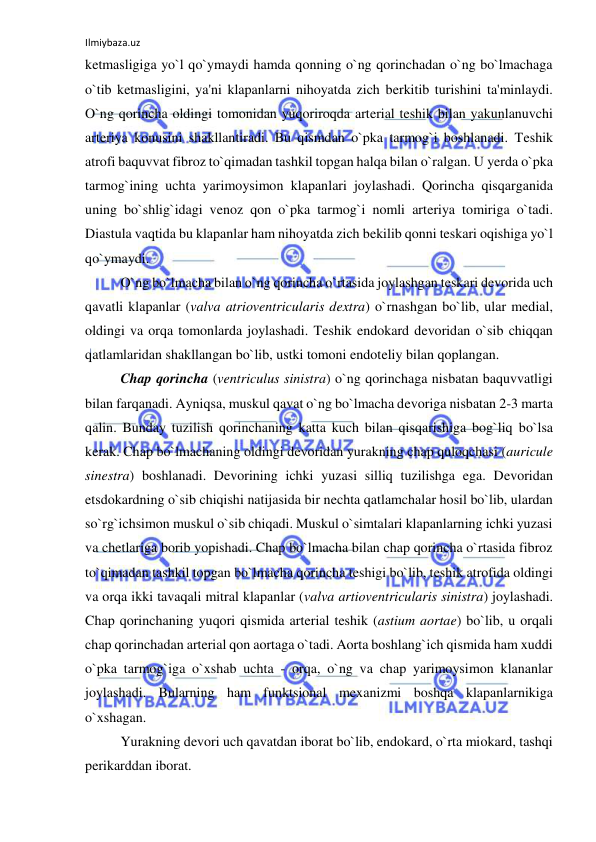 Ilmiybaza.uz 
 
ketmasligiga yo`l qo`ymaydi hamda qonning o`ng qorinchadan o`ng bo`lmachaga 
o`tib ketmasligini, ya'ni klapanlarni nihoyatda zich berkitib turishini ta'minlaydi. 
O`ng qorincha oldingi tomonidan yuqoriroqda arterial teshik bilan yakunlanuvchi 
arteriya konusini shakllantiradi. Bu qismdan o`pka tarmog`i boshlanadi. Teshik 
atrofi baquvvat fibroz to`qimadan tashkil topgan halqa bilan o`ralgan. U yerda o`pka 
tarmog`ining uchta yarimoysimon klapanlari joylashadi. Qorincha qisqarganida 
uning bo`shlig`idagi venoz qon o`pka tarmog`i nomli arteriya tomiriga o`tadi. 
Diastula vaqtida bu klapanlar ham nihoyatda zich bekilib qonni teskari oqishiga yo`l 
qo`ymaydi. 
 
O`ng bo`lmacha bilan o`ng qorincha o`rtasida joylashgan teskari devorida uch 
qavatli klapanlar (valva atrioventricularis dextra) o`rnashgan bo`lib, ular medial, 
oldingi va orqa tomonlarda joylashadi. Teshik endokard devoridan o`sib chiqqan 
qatlamlaridan shakllangan bo`lib, ustki tomoni endoteliy bilan qoplangan.  
 
Chap qorincha (ventriculus sinistra) o`ng qorinchaga nisbatan baquvvatligi 
bilan farqanadi. Ayniqsa, muskul qavat o`ng bo`lmacha devoriga nisbatan 2-3 marta 
qalin. Bunday tuzilish qorinchaning katta kuch bilan qisqarishiga bog`liq bo`lsa 
kerak. Chap bo`lmachaning oldingi devoridan yurakning chap quloqchasi (auricule 
sinestra) boshlanadi. Devorining ichki yuzasi silliq tuzilishga ega. Devoridan 
etsdokardning o`sib chiqishi natijasida bir nechta qatlamchalar hosil bo`lib, ulardan 
so`rg`ichsimon muskul o`sib chiqadi. Muskul o`simtalari klapanlarning ichki yuzasi 
va chetlariga borib yopishadi. Chap bo`lmacha bilan chap qorincha o`rtasida fibroz 
to`qimadan tashkil topgan bo`lmacha qorincha teshigi bo`lib, teshik atrofida oldingi 
va orqa ikki tavaqali mitral klapanlar (valva artioventricularis sinistra) joylashadi. 
Chap qorinchaning yuqori qismida arterial teshik (astium aortae) bo`lib, u orqali 
chap qorinchadan arterial qon aortaga o`tadi. Aorta boshlang`ich qismida ham xuddi 
o`pka tarmog`iga o`xshab uchta - orqa, o`ng va chap yarimoysimon klananlar 
joylashadi. Bularning ham funktsional mexanizmi boshqa klapanlarnikiga 
o`xshagan. 
 
Yurakning devori uch qavatdan iborat bo`lib, endokard, o`rta miokard, tashqi 
perikarddan iborat. 
