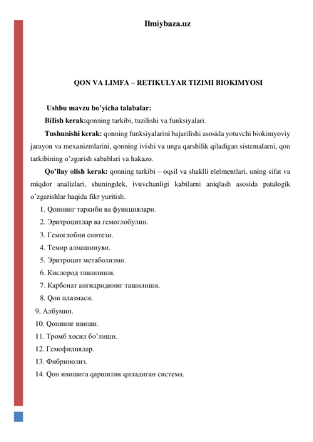 Ilmiybaza.uz 
 
 
 
QON VA LIMFA – RETIKULYAR TIZIMI BIOKIMYOSI 
 
 Ushbu mavzu bo’yicha talabalar: 
BiIish kerak:qonning tarkibi, tuzilishi va funksiyalari.  
Tushunishi kerak: qonning funksiyalarini bajarilishi asosida yotuvchi biokimyoviy 
jarayon va mexanizmlarini, qonning ivishi va unga qarshilik qiladigan sistemalarni, qon 
tarkibining o’zgarish sabablari va hakazo.  
Qo’llay olish kerak: qonning tarkibi – oqsil va shaklli elelmentlari, uning sifat va 
miqdor analizlari, shuningdek, ivuvchanligi kabilarni aniqlash asosida patalogik 
o’zgarishlar haqida fikr yuritish. 
1. Qоннинг таркиби ва функциялари. 
2. Эритроцитлар ва гемоглобулин. 
3. Гемоглобин синтези. 
4. Темир алмашинуви.  
5. Эритроцит метаболизми.  
6. Кислород ташилиши. 
7. Карбонат ангидриднинг ташилиши. 
8. Qон плазмаси. 
9. Албумин. 
10. Qоннинг ивиши. 
11. Тромб хосил бo’лиши. 
12. Гемофилиялар. 
13. Фибринолиз. 
14. Qон ивишига qаршилик qиладиган система. 
 
