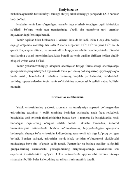 Ilmiybaza.uz 
mahalida qon ketib turishi tufayli temirga ehtiyoj erkakalardagiga qaraganda 1,5-2 baravar 
ko’p bo’ladi.  
Ichakdan temir kam o’rganilgan, transferringa o’xshab ketadigan oqsil ishtirokida 
so’riladi. So’ngra temir qon transferriniga o’tadi, shu transferrin turli organlar 
hujayralaridagi ferritinga beradi. 
Temir oqsillar bilan birikkanda 3 vakentli holatda bo’ladi, lekin 1 oqsildan bosjqa 
oqsilga o’tganida valentligi har safar 2 marta o’zgaradi: Fe3+, Fe2+ va yana Fe3+ bo’lib 
qoladi. Bu jarayon, aftidan, maxsus oksidlovchi-qay-taruvchi fermentlar yoki olib o’tuvchi 
oqsillarning o’zlari tomonidan katalizlab boradi va temir oqsillar birikkan holdan ajralib 
chiqishi uvhun zarur bo’ladi. 
Temir yetishmovchiligiga aloqador anemiyalar bosjqa formalardagi anemiyalarga 
qaraganda ko’proq uchraydi. Organizmda temir yerishmay qolishiga uzoq, qayta-qayta qon 
ketib turishi, homiladorlik mahalida temirning ko’plab parchalanishi, me’da-ichak 
yo’lidagi operasiyalardan keyin temir so’rilishining yomonlashib qolishi sabab bo’lishi 
mumkin.  
     
Eritrositlar metabolizmi.  
 
Yetuk eritrositlarning yadrosi, xromatin va translyasiya apparati bo’lmaganidan 
eritrositning taxminan 4 oylik umrining boshidan oxirigacha unda faqat retikulosit 
bosqichida yoki eritrosit rivojlanishining bunda ham 1 muncha ilk bosqichlarida hosil 
bo’ladigan 
oqsillarning 
o’zigina 
ishlab 
boradi. 
Ikkinchi 
tomondan, 
kislorod 
konsentrasiyasi eritrositlarda boshqa to’qimalar-ning hujayralardagiga qaraganda 
ko’proqdir, shunga ko’ra eritrositlar kidlorodning zararlovchi ta’siriga ko’proq berilgan 
bo’ladi. Bundan tashqari, eritrositlar me’da-ichak yo’lidan o’tibturuvchi oksidlovchi  
moddalarga bevo-sita to’qnash kelib turadi. Fermentlar va boshqa oqsillar sulfigidril 
gruppa-larining oksidlanishi, gemoglobinning mergemoglobinga oksidlanishi shu 
oqsillarni inaktivlashtirib qo’yadi. Lekin eritrositlarda qaytaruvchi maxsus himoya 
sistemalari bo’lib, bular kislorodning zararli ta’sirini susaytirib turadi.  
