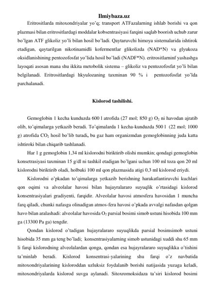 Ilmiybaza.uz 
Eritrositlarda mitoxondriyalar yo’q; transport ATFazalarning ishlab borishi va qon 
plazmasi bilan eritrositlardagi moddalar kobsentrasiyasi farqini saqlab boorish uchub zarur 
bo’lgan ATF glikoliz yo’li bilan hosil bo’ladi. Qaytaruvchi himoya sistemalarida ishtirok 
etadigan, qaytarilgan nikotinamidli kofermentlar glikolizda (NAD*N) va glyukoza 
oksidlanishining pentozofosfat yo’lida hosil bo’ladi (NADF*N). eritrositlarninf yashashga 
layoqati asosan mana shu ikkita metobolik sistema – glikoliz va pentozofosfat yo’li bilan 
belgilanadi. Eritrositlardagi hkyulozaning taxminan 90 % i  pentozofosfat yo’lda 
parchalanadi. 
 
Kislorod tashilishi. 
 
Gemoglobin 1 kecha kunduzda 600 l atrofida (27 mol; 850 g) O2 ni havodan ajratib 
olib, to’qimalarga yetkazib beradi. To’qimalarda 1 kecha-kunduzda 500 l  (22 mol; 1000 
g) atrofida CO2 hosil bo’lib turadi, bu gaz ham organizmdan gemoglobinning juda katta 
ishtiroki bilan chiqarib tashlanadi. 
Har 1 g gemoglobin 1,34 ml kislorodni biriktirib olishi mumkin; qondagi gemoglobin 
konsetrasiyasi taxminan 15 g/dl ni tashkil etadigan bo’lgani uchun 100 ml toza qon 20 ml 
kislorodni biriktirib oladi, holbuki 100 ml qon plazmasida atigi 0,3 ml kislorod eriydi. 
Kislorodni o’pkadan to’qimalarga yetkazib berishning harakatlantiruvchi kuchlari 
qon oqimi va alveolalar havosi bilan hujayralararo suyuqlik o’rtasidagi kislorod 
konsentrasiyalari gradiyenti, farqidir. Alveolalar havosi atmosfera havosidan 1 muncha 
farq qiladi, chunki nafasga olinadigan atmos-fera havosi o’pkada avvalgi nafasdan qolgan 
havo bilan aralashadi: alveolalar havosida O2 parsial bosimi simob ustuni hisobida 100 mm 
ga (13300 Pa ga) tengdir. 
Qondan kislorod o’tadigan hujayralararo suyuqlikda parsial bosimsimob ustuni  
hisobida 35 mm ga teng bo’ladi;  konsentrasiyalarning simob ustunidagi xuddi shu 65 mm 
li farqi kislorodning alveolalardan qonga, qondan esa hujayralararo suyuqlikka o’tishini 
ta’minlab 
beradi. 
Kislorod 
konsentrasi-yalarining 
shu 
farqi 
o’z 
navbatida 
mitoxondriyalarining kisloroddan uzluksiz foydalanib borishi natijasida yuzaga keladi, 
mitoxondriyalarda kislorod suvga aylanadi. Sitoxromoksidaza ta’siri kislorod bosimi 
