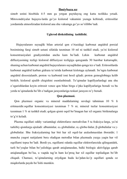 Ilmiybaza.uz 
simob ustini hisobida 4-5 mm ga yetgan paytdayoq eng katta tezlikka yetadi. 
Mitoxondriyalar hujayra-larda go’yo kislorod vakumini yuzaga keltiradi, eritrositlar 
yordamida atmosferadan kislorod ana shu vakumga go’yo so’rilibbo’tadi.  
 
Uglerod dioksidining  tashilishi. 
 
Hujayralararo suyuqlik bilan arterial qon o’rtasidagi karbonat angidrid porsial 
bosimining farqi simob ustuni sifatida taxminan 10 ml ni tashkil etadi, ya’ni kislorod 
konsentrasiyalari gradiyentidan ancha kam bo’ladi. Lekin  karbonat angidrid 
diffuziyasining tezligi kislorod diffuziyasi tezligiga qaraganda 30 barobar kattaroqdir, 
shuning uchun karbonat angidrid hujayralararo suyuqlikdan qonga tez o’tadi. Eritrositlarda 
karbonat angidrid karban gidraza ta’sirida karbonat kislotaga aylanadi. So’ngra karbonat 
angidrid dissosialanib, proton va karbonid ioni hosil qiladi; proton gemoglobinga kelib 
birikib, kislorod ajralib chiqishini osonlashtiradi. To’qimalar kapillyarlardagi ana shu 
o’zgarishlardan keyin eritrosit venoz qon bilan birga o’pka kapillyarlariga boradi va bu 
yerda to’qimalarda bo’lib o’tadigan jarayonlariga teskari jarayon ro’y beradi.     
Qon plazmasi. 
Qon plazmasi organic va mineral maddalarning suvdagi tahminan 10 % li 
eritmasidir.oqsillar konsentrasiyasi taxminan 7 % ni, mineral tuzlar konsentrasiyasi 
taxminan 1 % ni tashkil etadi; qolgan qismi oqsil bo’lmagan har xil organic birikmalarga 
to’g’ri keladi.  
Plazma oqsillari oddiy variantdagi elektrofarez metodivilan 5 ta fraksiya-larga, ya’ni 
tarkibiy qismlarga ajraladi: albuminlar, 1-globulinlar, 2-globu-linlar, -globulinlar va -
globulinlar. Shu fraksiyalarning har biri har xil oqsil-lar aralashmasidan iboratdir; 1 
muncha yuqori natijalarni bera oladigan metodlar bilan plazmada yuzga yaqin har vil 
oqsillarni topsa bo’ladi. Bordi-yu, oqsillarni odatda oqsillar elektrofarezida qilinganidek, 
turli bo’yoqlar bilan bo’yalishiga qarab aniqlamasdan, balki biologic aktivligiga qarab 
aniqlanadigan bo’lsa, u vaqtda tag’in ham ko’proq har xil oqsillar topiladigan bo’lib 
chiqadi. Chamasi, to’qimalarning eriydigan huda ko’pdan-ko’p oqsillari qonda oz 
miqdorlarda paydo bo’lishi mumkin.  
