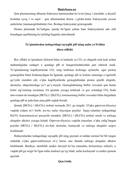 Ilmiybaza.uz 
Qon plazmasining albumin fraksiyasi hammasidan ko’ra ko’proq 1 jisnslidir, u deyarli 
boshdan oyoq 1 ta oqsil – qon albuminidan iborat. -globu-linlar fraksiyasida asosan 
antitelolar (immunoglobulinlar) bor. Boshqa fraksiyalari geterogendir.   
Doimo plazmada bo’ladigan, qonda bo’lgani uchun ham funksiyalarini ado etib 
boradigan oqsillarning ko’pchiligi higarda sintezlanadi.  
       
To’qimalardan tashqaridagi suyuqlik pH ining nafas yo’li bilan  
idora etilishi. 
 
Bor effekti to’qimalarni fislorod bilan ta’minlash ca CO2 ni chiqarib tash-lash uchun 
muhumligidan tashqari u qondagi pH ni barqarorlashtirishda jam ishtirok etadi. 
To’qimalarning kapillyarlarida CO2 ning karbonat kislotaga aylanishi, agar proton 
gemoglabin bilan birikmaydigan bo’lganida, qondagi pH ni kislota tomoniga o’zgartirib 
qo’yishi mumkin edi; o’pka kapillyarlarida gemoglabindan proton ajralib chiqishi, 
aksincha, ishqorlanishga yo’l qo’y-maydi. Gemoglabinning buffer xossalari qon butun 
bufer sig’imining taxminan 3/4 qismini yuzaga keltiradi va gaz xolatdagi CO2 bialn 
muvozanat-da turadigan [HCO3] / [H2CO3] sistemasining buffer xossalari bilan birgalikda 
qondagi pH ni juda ham aniq qilib saqlab boradi.  
Qonda [HCO3] / [H2CO3] nisbati normada 20:1 ga tengdir. O’pka giperven-tilyasiya 
vaqtida (odam zo’r berib, tez-tez nafas olayotgan paytda)  hujay-ralardan tashqaridagi 
H2CO3 konsentrasiyasi pasayishi mumkin, [HCO3] / [H2CO3] nisbati ortadi va nafasga 
aloqador alkaloz yuzaga keladi. Gipoven-tilyasiya vaqtida (masalan, o’pka yalig’langan 
paytda) [HCO3] / [H2CO3] nis-bati aksincha, kamayadi va nafasga aloqador asigoz 
boshlanadi.   
Huhayralardan tashqaridagi suyuqlik pH ning qiymati avvaldan normal bo’lib turgan 
mahalda o’pka giperventilyasiya ro’y bersa, ana shunda nafasga aloqador alkaloz 
boshlanadi. Bordiyu, metabilik asidoz mavjud bo’lsa (masalan, ketonemiya tufayli), u 
vaqtda pH ga sezgir bo’lgan nafas markazi qo’zg’oladi, nafas kuchayadi va asidoz qisman 
qaytadi. 
Qon ivishi. 
