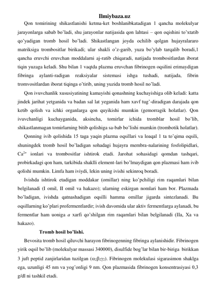 Ilmiybaza.uz 
Qon tomirining shikastlanishi ketma-ket boshlanibkatadigan 1 qancha molekulyar 
jarayonlarga sabab bo’ladi, shu jarayonlar natijasida qon lahtasi – qon oqishini to’xtatib 
qo’yadigan tromb hosil bo’ladi. Shikastlangan joyda ochilib qolgan hujayralararo 
matriksiga trombositlar birikadi; ular shakli o’z-garib, yuza bo’ylab tarqalib boradi,1 
qancha eruvchi eruvchan moddalarni aj-ratib chiqaradi, natijada trombositlardan iborat 
tiqin yuzaga keladi. Shu bilan 1 vaqtda plazma eruvchan fibrinogen oqsilini erimaydigan 
fibringa 
aylanti-radigan 
reaksiyalar 
sistemasi 
ishga 
tushadi, 
natijada, 
fibrin 
tromvositlardan iborat tiqinga o’tirib, uning yuzida tromb hosil no’ladi.  
Qon ivuvchanlik xususiyatining kamayishi qonashning kuchayishiga olib keladi: katta 
jindek jarihat yetganida va badan sal lat yeganida ham xavf tug’-diradigan darajada qon 
ketib qolish va ichki organlarga qon quyikishi mumkin (gemorragik holatlar). Qon 
ivuvchanligi 
kuchayganida, 
aksincha, 
tomirlar 
ichida 
tromblar 
hosil 
bo’lib, 
shikastlanmagan tomirlarning bitib qolishiga sa-bab bo’lishi mumkin (trombotik holatlar). 
Qonning ivib qolishida 15 taga yaqin plazma oqsillari va loaqal 1 ta to’qima oqsili, 
shuningdek tromb hosil bo’ladigan sohadagi hujayra membra-nalarining fosfolipidlari, 
Ca2+ ionlari va trombositlar ishtirok etadi. Jarohat sohasidagi qomdan tashqari, 
probirkadagi qon ham, tarkibida shaklli element-lari bo’lmaydigan qon plazmasi ham ivib 
qolishi mumkin. Limfa ham iviydi, lekin uning ivishi sekinroq boradi.  
Ivishda ishtirok etadigan moddakar (omillar) ning ko’pchiligi rim raqamlari bilan 
belgilanadi (I omil, II omil va hakazo); ularning eskirgan nomlari ham bor. Plazmada 
bo’ladigan, ivishda qatnashadigan oqsilli hamma omillar jigarda sintezlanadi. Bu 
oqsillarning ko’plari profermentlardir; ivish davomida ular aktiv fermentlarga aylanadi, bu 
fermentlar ham uoniga a xarfi qo’shilgan rim raqamlari bilan belgilanadi (IIa, Xa va 
hakazo).  
            Tromb hosil bo’lishi. 
Bevosita tromb hosil qiluvchi harayon fibrinogenning fibringa aylanishidir. Fibrinogen 
yirik oqsil bo’lib (molekulyar massasi 340000), disulfide bog’lar bilan bir-biriga  birikkan 
3 juft peptid zanjirlaridan tuzilgan (222). Fibrinogen molekulasi sigarasimon shaklga 
ega, uzunligi 45 nm va yog’onligi 9 nm. Qon plazmasida fibrinogen konsentrasiyasi 0,3 
g/dl ni tashkil etadi. 
