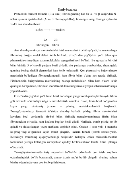 Ilmiybaza.uz 
Proteolitik ferment trombin (II a omil) fibrinogenning har bir - va -zanjiridan N-
uchki qismini ajratib oladi (A va B fibrinopeptidlar); fibrinogen ning fibringa aylanishi 
xuddi ana shundan iborat: 
                             222   222  
                                      
                                        2A         2B  
                             Fibrinogen     fibrin  
Ana shunday reaksiya molekulada birikish markazlarini ochib qo’yadi, bu markazlarga 
fibrinning bosjqa molekulalari kelib birikadi; o’z-o’zidan yig’i[-lish yo’li bilan qon 
plazmasida erimaydigan uzun molekulalar agregatlari hosil bo’ladi.  Bu agregarlar bir-biri 
bilan birikib, 3 o’lchovli panjara hosil qi-ladi, shu panjaraga trombositlar, shuningdek 
qonning boshqa shaklli elementlari ham kelib joylashadi.  Qon plazmasi va hujayralararo 
matriksida bo’ladigan fibrinonektinoqsili ham fibrin bilan o’ziga xos tarzda birikadi. 
Fibrinonektin hujayralararo matriksining boshqa molekulalari bilan ham o’zaro ta’sir 
qiladigan bo’lganidan, fibrindan iborat tromb tomirning shikast yetgan sohasida matriksiga 
yopishib oladi.  
O’z-o’zidan yig’ilish yo’li bilan hosil bo’ladigan yangi tromb pishiq bo’lmaydi: fibrin 
geli mexanik ta’sir tufayli salga uemirilib ketishi mumkin. Biroq, fibrin hosil bo’lganidan 
keyin 
yangi 
ximiuaviy 
jarauon 
– 
gelning 
mustahkamlanishi 
bosjlanadi. 
Transgltyutaminaza fermenti ta’sirida shunday bo’ladi: geldagi fibrin molekulalari 
kavolent bog’ yordamida bir-biri bilan birikadi; transgltyutaminaza fibrin bilan 
fibrinonektin o’rtasida ham koalent bog’lar hosil qiladi. Narijada, tromb pishiq bo’lib 
qoladi va shikastlangan joyga mahkam yopishib oladi. Oradan 1 soat yoki 1 muncha 
ko’proq vaqt o’tganidan keyin tromb qisqarib, ixcham tortadi (tromb retraksiyasi). 
Retraksiya trombning qisqaryvchanligi natijasidir: hukayra ichida mikrodili-mentlar 
tomonidan yuzaga keladigan zo’riqishlar qanday bo’lmasinbiror tarzda fibrin iplariga 
o’tkaziladi.  
Transgltyutaminazasida irsiy nuqsonlari bo’ladifan odamlarda qon ivishi sog’lom 
odamlardagidek bo’lib boraveradi, ammo tromb mo’rt bo’lib chiqadi, shuning uchun 
binday odamlarda yana qon ketib qolishi oson.  
