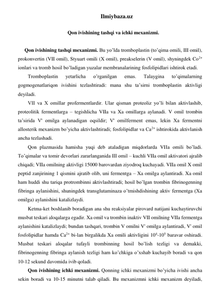 Ilmiybaza.uz 
 
Qon ivishining tashqi va ichki mexanizmi. 
 
Qon ivishining tashqi mexanizmi. Bu yo’lda tromboplastin (to’qima omili, III omil), 
prokonvertin (VII omil), Styuart omili (X omil), preakselerin (V omil), shyningdek Co2+ 
ionlari va tromb hosil bo’ladigan yuzalar membranalarining fosfolipidlari ishtirok etadi. 
Tromboplastin 
yetarlicha 
o’rganilgan 
emas. 
Talaygina 
to’qimalarning 
gogmogenatlariqon ivishini tezlashtiradi: mana shu ta’sirni tromboplastin aktivligi 
deyiladi.  
VII va X omillar profermentlardir. Ular qisman proteoliz yo’li bilan aktivlashib, 
proteolitik fermentlarga – tegishlicha VIIa va Xa omillarga aylanadi. V omil trombin 
ta’sirida V' omilga aylanadigan oqsildir; V' omilferment emas, lekin Xa fermentni 
allosterik mexanizm bo’yicha aktivlashtiradi; fosfolipidlar va Ca2+ ishtirokida aktivlanish 
ancha tezlashadi. 
Qon plazmasida hamisha yuqi deb ataladigan miqdorlarda VIIa omili bo’ladi. 
To’qimalar va tomir devorlari zararlanganida III omil – kuchli VIIa omil aktivatori ajralib 
chiqadi; VIIa omilning aktivligi 15000 barovardan ziyodroq kuchayadi. VIIa omil X omil 
peptid zanjirining 1 qismini ajratib olib, uni fermentga – Xa omilga aylantiradi. Xa omil 
ham huddi shu tariqa protrombinni aktivlashtiradi; hosil bo’lgan trombin fibrinogenning 
fibringa aylanishini, shuningdek transglutaminaza o’tmishdishining aktiv fermentga (Xa 
omilga) aylanishini katalizlaydi. 
Ketma-ket boshlanib boradigan ana shu reaksiyalar pirovard natijani kuchaytiruvchi 
musbat teskari aloqalarga egadir. Xa omil va trombin inaktiv VII omilning VIIa fermentga 
aylanishini katalizlaydi; bundan tashqari, trombin V omilni V' omilga aylantiradi, V' omil 
fosfolipidlar hamda Ca2+ bi-lan birgalikda Xa omili aktivligini 104-105 baravar oshiradi. 
Musbat teskari aloqalar tufayli trombinning hosil bo’lish tezligi va demakki, 
fibrinogenning fibringa aylanish tezligi ham ko’chkiga o’xshab kuchayib boradi va qon 
10-12 sekund davomida ivib qoladi. 
Qon ivishining ichki mexanizmi. Qonning ichki mexanizmi bo’yicha ivishi ancha 
sekin boradi va 10-15 minutni talab qiladi. Bu mexanizmni ichki mexanizm deyiladi, 
