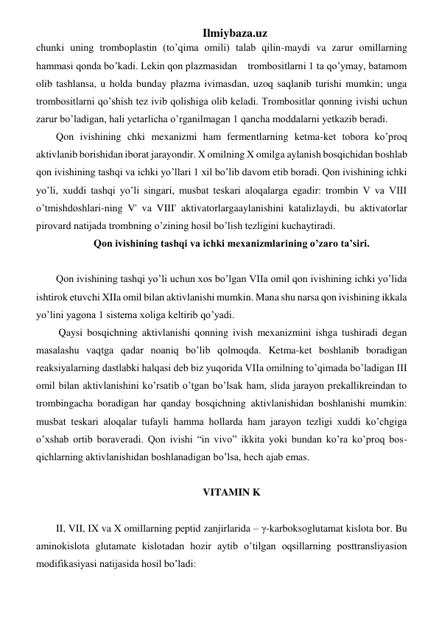 Ilmiybaza.uz 
chunki uning tromboplastin (to’qima omili) talab qilin-maydi va zarur omillarning 
hammasi qonda bo’kadi. Lekin qon plazmasidan    trombositlarni 1 ta qo’ymay, batamom 
olib tashlansa, u holda bunday plazma ivimasdan, uzoq saqlanib turishi mumkin; unga 
trombositlarni qo’shish tez ivib qolishiga olib keladi. Trombositlar qonning ivishi uchun 
zarur bo’ladigan, hali yetarlicha o’rganilmagan 1 qancha moddalarni yetkazib beradi. 
Qon ivishining chki mexanizmi ham fermentlarning ketma-ket tobora ko’proq 
aktivlanib borishidan iborat jarayondir. X omilning X omilga aylanish bosqichidan boshlab 
qon ivishining tashqi va ichki yo’llari 1 xil bo’lib davom etib boradi. Qon ivishining ichki 
yo’li, xuddi tashqi yo’li singari, musbat teskari aloqalarga egadir: trombin V va VIII 
o’tmishdoshlari-ning V' va VIII' aktivatorlargaaylanishini katalizlaydi, bu aktivatorlar 
pirovard natijada trombning o’zining hosil bo’lish tezligini kuchaytiradi. 
Qon ivishining tashqi va ichki mexanizmlarining o’zaro ta’siri. 
 
Qon ivishining tashqi yo’li uchun xos bo’lgan VIIa omil qon ivishining ichki yo’lida 
ishtirok etuvchi XIIa omil bilan aktivlanishi mumkin. Mana shu narsa qon ivishining ikkala 
yo’lini yagona 1 sistema xoliga keltirib qo’yadi. 
 Qaysi bosqichning aktivlanishi qonning ivish mexanizmini ishga tushiradi degan 
masalashu vaqtga qadar noaniq bo’lib qolmoqda. Ketma-ket boshlanib boradigan 
reaksiyalarning dastlabki halqasi deb biz yuqorida VIIa omilning to’qimada bo’ladigan III 
omil bilan aktivlanishini ko’rsatib o’tgan bo’lsak ham, slida jarayon prekallikreindan to 
trombingacha boradigan har qanday bosqichning aktivlanishidan boshlanishi mumkin: 
musbat teskari aloqalar tufayli hamma hollarda ham jarayon tezligi xuddi ko’chgiga 
o’xshab ortib boraveradi. Qon ivishi “in vivo” ikkita yoki bundan ko’ra ko’proq bos-
qichlarning aktivlanishidan boshlanadigan bo’lsa, hech ajab emas. 
   
VITAMIN K  
 
II, VII, IX va X omillarning peptid zanjirlarida – γ-karboksoglutamat kislota bor. Bu 
aminokislota glutamate kislotadan hozir aytib o’tilgan oqsillarning posttransliyasion 
modifikasiyasi natijasida hosil bo’ladi: 
