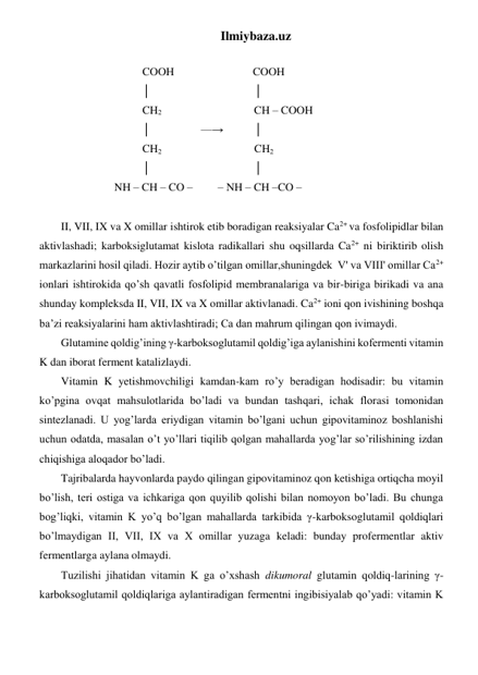 Ilmiybaza.uz 
 
                             COOH                            COOH 
                             │                                     │   
                             CH2                                  CH – COOH 
                             │                  —→           │ 
                             CH2                                 CH2 
                             │                                     │ 
                   NH – CH – CO –         – NH – CH –CO –        
 
II, VII, IX va X omillar ishtirok etib boradigan reaksiyalar Ca2+ va fosfolipidlar bilan 
aktivlashadi; karboksiglutamat kislota radikallari shu oqsillarda Ca2+ ni biriktirib olish 
markazlarini hosil qiladi. Hozir aytib o’tilgan omillar,shuningdek  V' va VIII' omillar Ca2+ 
ionlari ishtirokida qo’sh qavatli fosfolipid membranalariga va bir-biriga birikadi va ana 
shunday kompleksda II, VII, IX va X omillar aktivlanadi. Ca2+ ioni qon ivishining boshqa 
ba’zi reaksiyalarini ham aktivlashtiradi; Ca dan mahrum qilingan qon ivimaydi. 
Glutamine qoldig’ining γ-karboksoglutamil qoldig’iga aylanishini kofermenti vitamin 
K dan iborat ferment katalizlaydi. 
Vitamin K yetishmovchiligi kamdan-kam ro’y beradigan hodisadir: bu vitamin 
ko’pgina ovqat mahsulotlarida bo’ladi va bundan tashqari, ichak florasi tomonidan 
sintezlanadi. U yog’larda eriydigan vitamin bo’lgani uchun gipovitaminoz boshlanishi 
uchun odatda, masalan o’t yo’llari tiqilib qolgan mahallarda yog’lar so’rilishining izdan 
chiqishiga aloqador bo’ladi. 
Tajribalarda hayvonlarda paydo qilingan gipovitaminoz qon ketishiga ortiqcha moyil 
bo’lish, teri ostiga va ichkariga qon quyilib qolishi bilan nomoyon bo’ladi. Bu chunga 
bog’liqki, vitamin K yo’q bo’lgan mahallarda tarkibida γ-karboksoglutamil qoldiqlari 
bo’lmaydigan II, VII, IX va X omillar yuzaga keladi: bunday profermentlar aktiv 
fermentlarga aylana olmaydi. 
Tuzilishi jihatidan vitamin K ga o’xshash dikumoral glutamin qoldiq-larining γ-
karboksoglutamil qoldiqlariga aylantiradigan fermentni ingibisiyalab qo’yadi: vitamin K 
