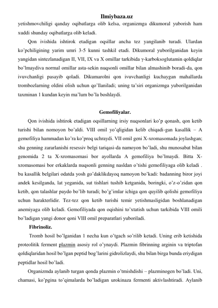 Ilmiybaza.uz 
yetishmovchiligi qanday oqibatlarga olib kelsa, organizmga dikumoral yuborish ham 
xuddi shunday oqibatlarga olib keladi.  
Qon ivishida ishtirok etadigan oqsillar ancha tez yangilanib turadi. Ulardan 
ko’pchiligining yarim umri 3-5 kunni tashkil etadi. Dikumoral yuborilganidan keyin 
yangidan sintezlanadigan II, VII, IX va X omillar tarkibida γ-karboksoglutamin qoldiqlar 
bo’lmaydiva normal omillar asta-sekin nuqsonli omillar bilan almashinib boradi-da, qon 
ivuvchanligi pasayib qoladi. Dikumarolni qon ivuvchanligi kuchaygan mahallarda 
trombozlarning oldini olish uchun qo’llaniladi; uning ta’siri organizmga yuborilganidan 
taxminan 1 kundan keyin ma’lum bo’la boshlaydi. 
 
Gemofiliyalar. 
Qon ivishida ishtirok etadigan oqsillarning irsiy nuqsonlari ko’p qonash, qon ketib 
turishi bilan nomoyon bo’aldi. VIII omil yo’qligidan kelib chiqadi-gan kasallik – A 
gemofiliya hammadan ko’ra ko’proq uchraydi. VII omil geni X-xromasomada joylashgan;  
shu genning zararlanishi resessiv belgi tariqasi-da namoyon bo’ladi, shu munosabat bilan 
genomida 2 ta X-xromasomasi bor ayollarda A gemofiliya bo’lmaydi. Bitta X-
xromasomasi bor erkaklarda nuqsonli genning nasldan o’tishi gemofiliyaga olib keladi . 
bu kasallik belgilari odatda yosh go’daklikdayoq namoyon bo’kadi: badanning biror joyi 
andek kesilganda, lat yeganida, sut tishlari tushib ketganida, boringki, o’z-o’zidan qon 
ketib, qon talashlar paydo bo’lib turadi; bo’g’imlar ichiga qon quyilib qolishi gemofiliya 
uchun harakterlidir. Tez-tez qon ketib turishi temir yetishmasligidan boshlanadigan 
anemiyaga olib keladi. Gemofiliyada qon oqishini to’xtatish uchun tarkibida VIII omili  
bo’ladigan yangi donor qoni VIII omil preparatlari yuboriladi. 
 Fibrinoliz. 
 Tromb hosil bo’lganidan 1 necha kun o’tgach so’rilib ketadi. Uning erib ketishida 
proteolitik ferment plazmin asosiy rol o’ynaydi. Plazmin fibrinning arginin va triptofan 
qoldiqlaridan hosil bo’lgan peptid bog’larini gidrolizlaydi, shu bilan birga bunda eriydigan 
peptidlar hosil bo’ladi. 
Organizmda aylanib turgan qonda plazmin o’tmishdishi – plazminogen bo’ladi. Uni, 
chamasi, ko’pgina to’qimalarda bo’ladigan urokinaza fermenti aktivlashtiradi. Aylanib 
