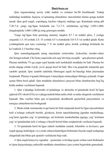 Ilmiybaza.uz 
Qon organizmning asosiy ichki muhiti va eritmasi bo’lib hisoblanadi. Tashqi 
muhitdagi moddalar, hujayra, to’qimaning almashinuv maxsulotlari doimo qonga tushub 
turadi. Qon qizil rangli, yopishqoq, kuchsiz ishqoriy muhitga ega. Kattalarda uning pH 
7,36-7,4; yangi tug’ilgan bolalarda esa 7,2-7,3; solishtirma og’irligi 1,050-1,060; 
chaqaloqlarda 1,060-1,080 ga teng geterogen modda. 
Yangi tug’ilgan bola qonining umumiy miqdori 0,7 l ni tashkil qilsa, 5 yoshga 
yetganda 1,3; 10 yoshda 2,5; 15 yoshda 4,5 va kattalarda 5,0-5,5 l ni tashkil qiladi. Katta 
yoshdagilarda qon tana vaznining 7 % ini tashkil qilsa, kichik yoshdagi bolalarda bu 
ko’rsatkich 2-3 barobar ortiq. 
Qon sentrafugalaganda uning tanachalari (eritrositlar, leykositlar, trombo-sitlar) 
cho’kmaga tushadi. Cho’kma yuqorisida och sarg’ish tiniq suyuqlik – qon plazmasi qoladi. 
Plazma tarkibida 7% ga yaqin oqsil hamda turli molekulali moddalar bo’ladi. Plazma bir 
necha daqiqa ichida iviydi, ya’ni quyqa hosil bo’ladi. Shu iviq qisqarishi natijasida qon 
zardobi ajraladi. Qon zardobi tarkibida fibrinogen oqsili bo’lmasligi bilan plazmadan 
farqlanadi. Plazma iviganda fibrinogen ivimaydigan erimaydigan fibringa aylanadi. Iviqni 
aynan fibrin hosil qiladi. Qon moddalar almashinuvi jarayoni bilan chambarchas bog’liq 
holda muhim vazifalarni bajaradi. 
1. Qon o’pkadagi kislorodni to’qimalarga va aksincha to’qimalarda hosil bo’lgan 
uglerod (IV) oksid (CO2) ni o’pkaga tashish bilan nafas olish va nafas chiqarish vazifalarini 
bajaradi. Shu vazifasi bilan qon to’qimalarda oksidlanish qaytarilish jarayonlarini va 
energiya almashinuvini boshqaradi. 
2. Meda-ichak sistemasida ovqat hazm bo’lishi natijasida hosil bo’lgan maxsulotlarni 
turli a’zolarga yetkazib berishi, glyukoza, keton tanachalarining jigardan muskullarga, 
yog’larni jigardan yog’ to’qimalariga, sut kislotani muskullardan jigarga, yog’ kislotani 
yog’ to’qimalaridan turli a’zolarga o’tkazib berish bilan oziqlantirish vazifasini bajaradi.  
3. To’qimalarda hosil bo’lgan zaharli moddalar (amiak, bilurubin va ha-kazo), qon 
orqali jigarga keltirilgan va u yerda zaharsizlantirilgan birikmalar buyrak orqali tashqariga 
chiqariladi.shu bilan qon ajratish vazifalasini baja-radi. 
4. Qon orqali kimyoviy signallar – garmonlar va boshqa rganic uchun zarur birikmalar 
to’qima hujayralariga yetkazilib moddalar almashinuvi jara-yonini bajarishda qatnashadi. 
