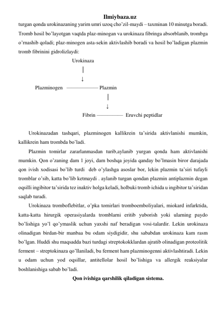 Ilmiybaza.uz 
turgan qonda urokinazaning yarim umri uzoq cho’zil-maydi – taxminan 10 minutga boradi. 
Tromb hosil bo’layotgan vaqtda plaz-minogan va urokinaza fibringa absorblanib, trombga 
o’rnashib qoladi; plaz-minogen asta-sekin aktivlashib boradi va hosil bo’ladigan plazmin 
tromb fibrinini gidrolizlaydi: 
                                 Urokinaza  
                                        │ 
                                        ↓ 
     Plazminogen   —————— Plazmin 
                                                           │ 
                                                           ↓ 
                                         Fibrin —————  Eruvchi peptidlar       
       
Urokinazadan tashqari, plazminogen kallikrein ta’sirida aktivlanishi mumkin, 
kallikrein ham trombda bo’ladi. 
Plazmin tomirlar zararlanmasdan turib,aylanib yurgan qonda ham aktivlanishi 
mumkin. Qon o’zaning dam 1 joyi, dam boshqa joyida qanday bo’lmasin biror darajada 
qon ivish xodisasi bo’lib turdi  deb o’ylashga asoslar bor, lekin plazmin ta’siri tufayli 
tromblar o’sib, katta bo’lib ketmaydi . aylanib turgan qondan plazmin antiplazmin degan 
oqsilli ingibitor ta’sirida tez inaktiv holga keladi, holbuki tromb ichida u ingibitor ta’siridan 
saqlab turadi. 
Urokinaza tromboflebitlar, o’pka tomirlari tromboemboliyalari, miokard infarktida, 
katta-katta hirurgik operasiyalarda tromblarni eritib yuborish yoki ularning paydo 
bo’lishiga yo’l qo’ymaslik uchun yaxshi naf beradigan vosi-talardir. Lekin urokinaza 
olinadigan birdan-bir manbaa bu odam siydigidir, shu sababdan urokinaza kam rasm 
bo’lgan. Huddi shu maqsadda bazi turdagi streptokokklardan ajratib olinadigan proteolitik 
ferment – streptokinaza qo’llaniladi, bu ferment ham plazminogenni aktivlashtiradi. Lekin 
u odam uchun yod oqsillar, antitellolar hosil bo’lishiga va allergik reaksiyalar 
boshlanishiga sabab bo’ladi. 
Qon ivishiga qarshilik qiladigan sistema.  
