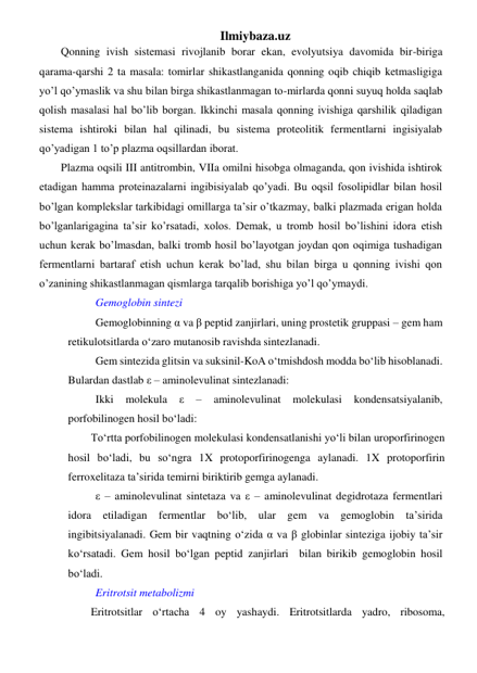 Ilmiybaza.uz 
Qonning ivish sistemasi rivojlanib borar ekan, evolyutsiya davomida bir-biriga 
qarama-qarshi 2 ta masala: tomirlar shikastlanganida qonning oqib chiqib ketmasligiga 
yo’l qo’ymaslik va shu bilan birga shikastlanmagan to-mirlarda qonni suyuq holda saqlab 
qolish masalasi hal bo’lib borgan. Ikkinchi masala qonning ivishiga qarshilik qiladigan 
sistema ishtiroki bilan hal qilinadi, bu sistema proteolitik fermentlarni ingisiyalab 
qo’yadigan 1 to’p plazma oqsillardan iborat. 
Plazma oqsili III antitrombin, VIIa omilni hisobga olmaganda, qon ivishida ishtirok 
etadigan hamma proteinazalarni ingibisiyalab qo’yadi. Bu oqsil fosolipidlar bilan hosil 
bo’lgan komplekslar tarkibidagi omillarga ta’sir o’tkazmay, balki plazmada erigan holda 
bo’lganlarigagina ta’sir ko’rsatadi, xolos. Demak, u tromb hosil bo’lishini idora etish 
uchun kerak bo’lmasdan, balki tromb hosil bo’layotgan joydan qon oqimiga tushadigan 
fermentlarni bartaraf etish uchun kerak bo’lad, shu bilan birga u qonning ivishi qon 
o’zanining shikastlanmagan qismlarga tarqalib borishiga yo’l qo’ymaydi.     
Gemoglobin sintezi 
Gemoglobinning α va β peptid zanjirlari, uning prostetik gruppasi – gem ham 
retikulotsitlarda o‘zaro mutanosib ravishda sintezlanadi. 
Gem sintezida glitsin va suksinil-KoA o‘tmishdosh modda bo‘lib hisoblanadi. 
Bulardan dastlab ε – aminolevulinat sintezlanadi: 
Ikki 
molekula 
ε 
– 
aminolevulinat 
molekulasi 
kondensatsiyalanib, 
porfobilinogen hosil bo‘ladi: 
To‘rtta porfobilinogen molekulasi kondensatlanishi yo‘li bilan uroporfirinogen 
hosil bo‘ladi, bu so‘ngra 1X protoporfirinogenga aylanadi. 1X protoporfirin 
ferroxelitaza ta’sirida temirni biriktirib gemga aylanadi. 
ε – aminolevulinat sintetaza va ε – aminolevulinat degidrotaza fermentlari 
idora etiladigan fermentlar bo‘lib, ular gem va gemoglobin ta’sirida 
ingibitsiyalanadi. Gem bir vaqtning o‘zida α va β globinlar sinteziga ijobiy ta’sir 
ko‘rsatadi. Gem hosil bo‘lgan peptid zanjirlari  bilan birikib gemoglobin hosil 
bo‘ladi. 
Eritrotsit metabolizmi 
Eritrotsitlar o‘rtacha 4 oy yashaydi. Eritrotsitlarda yadro, ribosoma, 
