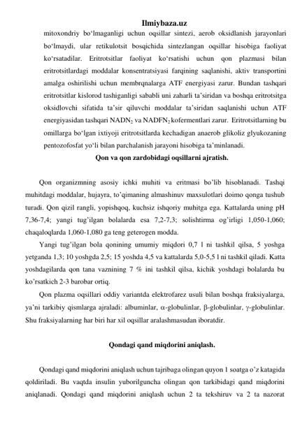 Ilmiybaza.uz 
mitoxondriy bo‘lmaganligi uchun oqsillar sintezi, aerob oksidlanish jarayonlari 
bo‘lmaydi, ular retikulotsit bosqichida sintezlangan oqsillar hisobiga faoliyat 
ko‘rsatadilar. Eritrotsitlar faoliyat ko‘rsatishi uchun qon plazmasi bilan 
eritrotsitlardagi moddalar konsentratsiyasi farqining saqlanishi, aktiv transportini 
amalga oshirilishi uchun membrqnalarga ATF energiyasi zarur. Bundan tashqari 
eritrotsitlar kislorod tashiganligi sababli uni zaharli ta’siridan va boshqa eritrotsitga 
oksidlovchi sifatida ta’sir qiluvchi moddalar ta’siridan saqlanishi uchun ATF 
energiyasidan tashqari NADN2 va NADFN2 kofermentlari zarur.  Eritrotsitlarning bu 
omillarga bo‘lgan ixtiyoji eritrotsitlarda kechadigan anaerob glikoliz glyukozaning 
pentozofosfat yo‘li bilan parchalanish jarayoni hisobiga ta’minlanadi. 
Qon va qon zardobidagi oqsillarni ajratish. 
 
Qon organizmning asosiy ichki muhiti va eritmasi bo’lib hisoblanadi. Tashqi 
muhitdagi moddalar, hujayra, to’qimaning almashinuv maxsulotlari doimo qonga tushub 
turadi. Qon qizil rangli, yopishqoq, kuchsiz ishqoriy muhitga ega. Kattalarda uning pH 
7,36-7,4; yangi tug’ilgan bolalarda esa 7,2-7,3; solishtirma og’irligi 1,050-1,060; 
chaqaloqlarda 1,060-1,080 ga teng geterogen modda. 
Yangi tug’ilgan bola qonining umumiy miqdori 0,7 l ni tashkil qilsa, 5 yoshga 
yetganda 1,3; 10 yoshgda 2,5; 15 yoshda 4,5 va kattalarda 5,0-5,5 l ni tashkil qiladi. Katta 
yoshdagilarda qon tana vaznining 7 % ini tashkil qilsa, kichik yoshdagi bolalarda bu 
ko’rsatkich 2-3 barobar ortiq. 
Qon plazma oqsillari oddiy variantda elektrofarez usuli bilan boshqa fraksiyalarga, 
ya’ni tarkibiy qismlarga ajraladi: albuminlar, -globulinlar, -globulinlar, -globulinlar. 
Shu fraksiyalarning har biri har xil oqsillar aralashmasudan iboratdir.  
 
Qondagi qand miqdorini aniqlash. 
 
Qondagi qand miqdorini aniqlash uchun tajribaga olingan quyon 1 soatga o’z katagida 
qoldiriladi. Bu vaqtda insulin yuborilguncha olingan qon tarkibidagi qand miqdorini 
aniqlanadi. Qondagi qand miqdorini aniqlash uchun 2 ta tekshiruv va 2 ta nazorat 
