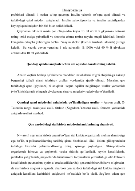 Ilmiybaza.uz 
probirkasi olinadi. 1 ozdan so’ng quyonga insulin yuborib so’ngra qoni olinadi va 
tarkibidagi qabd miqdori aniqlanadi. Insulin yuborilguncha va insulin yubirilgandan 
keyingi qand miqdori bir-biri bilan solishtiriladi.  
Quyondan ikkinchi marta qon olingandan keyin 10 ml 40 % li gkyukoza eritmasi 
uning terisi ostiga yuboriladi va shuncha eritma rezina naycha orqali ichiriladi. Insulin 
keragidan ortiqcha yuborilgan bo’lsa  “insylin shoki” (kuch-li tirishish  alomati) yuzaga 
keladi.  Bu vaqtda quyon venasiga 1 mk adrenalin (1:1000) yoki 40 % li glyukoza 
eritmasidan 10 ml yuboriladi. 
 
Qondagi qandni aniqlash uchun uni oqsildan tozalashning sababi. 
 
Analiz vaqtida boshqa qo’shimcha moddalar  natohalarni to’g’ri chiqishi-ga xakaqit 
berganligi tufayli ularni tekshiruv usullari yordamida ajratib olinadi. Masalan, qon 
tarkibidagi qand (glyukoza) ni aniqlash  ucgun oqsillar nelgilangan usullar yordamida 
(vho’ktirish)ajratib olingach glyukozaga sirat va miqdoriy reaksiyalar o’tkaziladi.  
 
Qondagi qand miqdorini aniqlashda qo’llaniladigan usullar – Antron usuli, O-
Toloudin rangli reaksiyasi usuli, titrlash (Xagedorn-Yensen) usuli, ferment yordamida 
aniqlash usullari mavhud. 
  
Qon zardobidagi sial kislota miqdorini aniqlashning ahamiyati. 
 
N – asetil neyramin kislota unumi bo’lgan sial kislota organizmda muhim ahamiyatga 
ega bo’lib, u polisaxaridlarning tarkibiy qismi hisoblanadi. Sial  kislota glikoprateinlar 
tarkibiga kiruvchi polisaxaridlarning oxirgi qismiga joylashgan. Glikoprateinlar 
organizmda himoya va qoplovchi vosita sifatida qo’llaniladi. Ayrim kasalliklarda, 
jumladan yalig’lanish jarayonlarida biriktiruvchi to’qimalarni yemirilishiga olib keluvchi 
kasalliklarda (revmatizm, ayrim o’sma kasalliklarida)  qon zardobi tarkibida va to’qimalar-
da sial kislota miqdori o’zgaradi. Shu bois qon zardobi tarkibidagi sial kislota miqdorini 
aniqlash kasallikni kechishini aniqlovchi ko’rsatkich bo’la oladi. Sog’lom odam qon 
