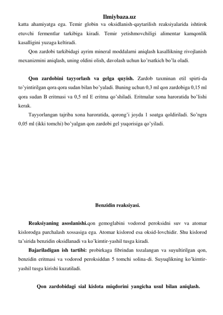 Ilmiybaza.uz 
katta ahamiyatga ega. Temir globin va oksidlanish-qaytarilish reaksiyalarida ishtirok 
etuvchi fermentlar tarkibiga kiradi. Temir yetishmovchiligi alimentar kamqonlik 
kasalligini yuzaga keltiradi. 
Qon zardobi tarkibidagi ayrim mineral moddalarni aniqlash kasallikning rivojlanish 
mexanizmini aniqlash, uning oldini olish, davolash uchun ko’rsatkich bo’la oladi.  
                                                                                      
Qon zardobini tayyorlash va gelga quyish. Zardob taxminan etil spirti-da 
to’yintirilgan qora qora sudan bilan bo’yaladi. Buning uchun 0,3 ml qon zardobiga 0,15 ml 
qora sudan B eritmasi va 0,5 ml E eritma qo’shiladi. Eritmalar xona haroratida bo’lishi 
kerak.  
Tayyorlangan tajriba xona haroratida, qorong’i joyda 1 soatga qoldiriladi. So’ngra 
0,05 ml (ikki tomchi) bo’yalgan qon zardobi gel yuqorisiga qo’yiladi. 
   
 
 
 
 
 
 
 
Benzidin reaksiyasi. 
 
Reaksiyaning asoslanishi.qon gemoglabini vodorod peroksidni suv va atomar 
kislorodga parchalash xossasiga ega. Atomar kislorod esa oksid-lovchidir. Shu kislorod 
ta’sirida benzidin oksidlanadi va ko’kimtir-yashil tusga kiradi.  
Bajariladigan ish tartibi: probirkaga fibrindan tozalangan va suyultirilgan qon, 
benzidin eritmasi va vodorod peroksiddan 5 tomchi solina-di. Suyuqlikning ko’kimtir-
yashil tusga kirishi kuzatiladi. 
  
 Qon  zardobidagi  sial  kislota  miqdorini  yangicha  usul  bilan  aniqlash. 
