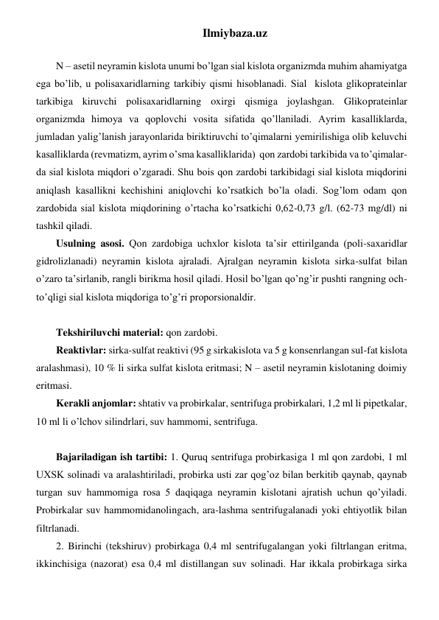 Ilmiybaza.uz 
 
N – asetil neyramin kislota unumi bo’lgan sial kislota organizmda muhim ahamiyatga 
ega bo’lib, u polisaxaridlarning tarkibiy qismi hisoblanadi. Sial  kislota glikoprateinlar 
tarkibiga kiruvchi polisaxaridlarning oxirgi qismiga joylashgan. Glikoprateinlar 
organizmda himoya va qoplovchi vosita sifatida qo’llaniladi. Ayrim kasalliklarda, 
jumladan yalig’lanish jarayonlarida biriktiruvchi to’qimalarni yemirilishiga olib keluvchi 
kasalliklarda (revmatizm, ayrim o’sma kasalliklarida)  qon zardobi tarkibida va to’qimalar-
da sial kislota miqdori o’zgaradi. Shu bois qon zardobi tarkibidagi sial kislota miqdorini 
aniqlash kasallikni kechishini aniqlovchi ko’rsatkich bo’la oladi. Sog’lom odam qon 
zardobida sial kislota miqdorining o’rtacha ko’rsatkichi 0,62-0,73 g/l. (62-73 mg/dl) ni 
tashkil qiladi. 
Usulning asosi. Qon zardobiga uchxlor kislota ta’sir ettirilganda (poli-saxaridlar 
gidrolizlanadi) neyramin kislota ajraladi. Ajralgan neyramin kislota sirka-sulfat bilan 
o’zaro ta’sirlanib, rangli birikma hosil qiladi. Hosil bo’lgan qo’ng’ir pushti rangning och-
to’qligi sial kislota miqdoriga to’g’ri proporsionaldir. 
 
Tekshiriluvchi material: qon zardobi. 
Reaktivlar: sirka-sulfat reaktivi (95 g sirkakislota va 5 g konsenrlangan sul-fat kislota 
aralashmasi), 10 % li sirka sulfat kislota eritmasi; N – asetil neyramin kislotaning doimiy 
eritmasi. 
Kerakli anjomlar: shtativ va probirkalar, sentrifuga probirkalari, 1,2 ml li pipetkalar, 
10 ml li o’lchov silindrlari, suv hammomi, sentrifuga. 
 
Bajariladigan ish tartibi: 1. Quruq sentrifuga probirkasiga 1 ml qon zardobi, 1 ml 
UXSK solinadi va aralashtiriladi, probirka usti zar qog’oz bilan berkitib qaynab, qaynab 
turgan suv hammomiga rosa 5 daqiqaga neyramin kislotani ajratish uchun qo’yiladi. 
Probirkalar suv hammomidanolingach, ara-lashma sentrifugalanadi yoki ehtiyotlik bilan 
filtrlanadi. 
2. Birinchi (tekshiruv) probirkaga 0,4 ml sentrifugalangan yoki filtrlangan eritma, 
ikkinchisiga (nazorat) esa 0,4 ml distillangan suv solinadi. Har ikkala probirkaga sirka 
