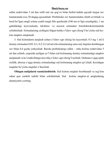 Ilmiybaza.uz 
sulfat reaktividan 5 ml dan solib usti zar qog’oz bilan berkiti-ladida qaynab turgan suv 
hammomida rosa 30 daqiqa qaynatiladi. Probirkalar suv hammomidan olinib sovitiladi va 
hosil bo’lgan rangli eritma yashil rangli filtr qarshisida (540 nm to’lqin uzunligida), 1 sm 
qalinlikdagi kyuvetalarda, tekshiruv va nazorat eritmalari fotoelektrokolorimetrda 
solishtiriladi. Eritmalarning zichligini bilgan holda o’lchov egri chizig’I bo’yicha sial kis-
lota miqdori aniqlanadi. 
3. Sial kislotalarni aniqlash uchun o’lchov egri chizig’ini tayyorlash. 0.5 mg 1 ml li 
doimiy eritmadan 0,05; 0,1; 0,2; 0,3 ml tutvchi eritmalarning umu-miy hajmini distillangan 
suv bilan 0,4 gacha yetkaziladi. Barcha probirkalarga sulfat – sirka kislota reaktividan 5 
ml dan solinib, yuqorida aytilgan yo’l bilan sial kislotaning doimiy eritmalardagi miqdori 
aniqlanadi va ko’rsatkichlarga muvofiq o’lchov egri chizig’I tuziladi. Ordinata o’qiga optik 
zichlik, absissa o’qiga doimiy eritmalardagi sial kislotaning miqdori qo’yiladi. Kesishgan 
nuqtalar bo’yicha nuqtalar o’tkaziladi. 
Olingan natijalarni rasmiylashtirish: Sial kislota miqdori hisoblanadi va sog’lom 
odam qon zardobi tarkibi bilan solishtiriladi. Sial  kislota miqdori-ni aniqlashning 
ahamiyatini yoriting. 
 
 
 
 
 
