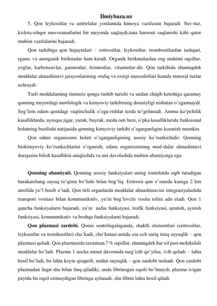 Ilmiybaza.uz 
5. Qon leykositlar va antitelalar yordamida himoya vazifasini bajaradi. Suv-tuz, 
kislota-ishqor muvozanatlarini bir meyorda saqlaydi,tana harorati saqlanishi kabi qator 
muhim vazifalarini bajaradi.  
Qon tarkibiga qon hujayralari – eritrositlar, leykositlar, trombositlardan tashqari, 
rganic va anorganik birikmalar ham kiradi. Organik birikmalardan eng muhimi oqsillar, 
yoglar, karbonsuvlar, garmonlar, fermentlar, vitaminlar-dir. Qon tarkibida shuningdek 
moddalar almashinuvi jarayonlarining oraliq va oxirgi maxsulotlari hamda mineral tuzlar 
uchraydi.  
Turli moddalarning tinimsiz qonga tushib turishi va undan chiqib ketishiga qaramay 
qonning meyordagi morfologik va kimyoviy tarkibining doimiyligi nisbatan o’zgarmaydi. 
Sog’lom odam qonidagi vaqtinchalik o’zga-rishlar tezda to’grilanadi. Ammo ko’pchilik 
kasalliklarda, ayniqsa jigar, yurak, buyrak, meda osti bezi, o’pka kasalliklarida funksional 
holatning buzilishi natijasida qonning kimyoviy tarkibi o’zgarganligini kuzatish mumkin.  
Qon odam organiozmi holati o’zgarganligining asosiy ko’rsatkichidir. Qonning 
biokimyoviy ko’rsatkichlarini o’rganish, odam organizmining mod-dalar almashinuvi 
darajasini bilish kasallikni aniqlashda va uni davolashda muhim ahamiyatga ega.  
 
Qonning ahamiyati. Qonning asosiy funksiyalari uning tomirlatda oqib turadigan 
harakatchang suyuq to’qima bo’lishi bilan bog’liq. Eritrosit qon o’zanida kuniga 2 km 
atrofida yo’l bosib o’tadi. Qon tirli organlarda moddalar almashinuvini integrasiyalashda 
transport vositasi bilan kommunikativ, ya’ni bog’lovchi vosita rolini ado etadi. Qon 1 
qancha funksiyalarni bajaradi, ya’ni  nafas funksiyasi, trofik funksiyasi, ajratish, ayirish 
funksiyasi, kommunikativ va boshqa funksiyalarni bajaradi. 
Qon plazmasi zardobi. Qonni sentrifugalaganda, shaklli elementlari (eritrositlar, 
leykositlar va trombositlar) cho’kadi, cho’kmasi ustida esa och sariq tiniq suyuqlik – qon 
plazmasi qoladi. Qon plazmasida taxminan 7 % oqsillar, shuningdek har xil past molekulali 
moddalar bo’ladi. Plazma 1 necha minut davomida turg’izib qo’yilsa, ivib qoladi – lahta 
hosil bo’ladi, bu lahta keyin qisqarib, undan suyuqlik – qon zardobi tushadi. Qon zardobi 
plazmadan faqat shu bilan farq qiladiki, unda fibrinogen oqsili bo’lmaydi, plazma ivigan 
paytda bu oqsil erimaydigan fibringa aylanadi, shu fibrin lahta hosil qiladi. 
