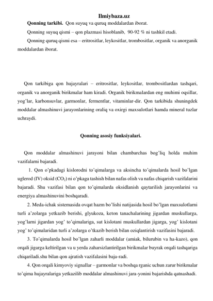 Ilmiybaza.uz 
Qonning tarkibi.  Qon suyuq va quruq  moddalardan iborat.  
Qonning suyuq qismi – qon plazmasi hisoblanib,  90-92 % ni tashkil etadi.  
Qonning quruq qismi esa – eritrositlar, leykositlar, trombositlar, organik va anorganik 
moddalardan iborat. 
  
 
 
Qon tarkibiga qon hujayralari – eritrositlar, leykositlar, trombositlardan tashqari, 
organik va anorganik birikmalar ham kiradi. Organik birikmalardan eng muhimi oqsillar, 
yog’lar, karbonsuvlar, garmonlar, fermentlar, vitaminlar-dir. Qon tarkibida shuningdek 
moddalar almashinuvi jarayonlarining oraliq va oxirgi maxsulotlari hamda mineral tuzlar 
uchraydi. 
 
Qonning asosiy funksiyalari.  
 
Qon moddalar almashinuvi jarayoni bilan chambarchas bog’liq holda muhim 
vazifalarni bajaradi.  
 1. Qon o’pkadagi kislorodni to’qimalarga va aksincha to’qimalarda hosil bo’lgan 
uglerod (IV) oksid (CO2) ni o’pkaga tashish bilan nafas olish va nafas chiqarish vazifalarini 
bajaradi. Shu vazifasi bilan qon to’qimalarda oksidlanish qaytarilish jarayonlarini va 
energiya almashinuvini boshqaradi. 
2. Meda-ichak sistemasida ovqat hazm bo’lishi natijasida hosil bo’lgan maxsulotlarni 
turli a’zolarga yetkazib berishi, glyukoza, keton tanachalarining jigardan muskullarga, 
yog’larni jigardan yog’ to’qimalariga, sut kislotani muskullardan jigarga, yog’ kislotani 
yog’ to’qimalaridan turli a’zolarga o’tkazib berish bilan oziqlantirish vazifasini bajaradi.  
3. To’qimalarda hosil bo’lgan zaharli moddalar (amiak, bilurubin va ha-kazo), qon 
orqali jigarga keltirilgan va u yerda zaharsizlantirilgan birikmalar buyrak orqali tashqariga 
chiqariladi.shu bilan qon ajratish vazifalasini baja-radi. 
4. Qon orqali kimyoviy signallar – garmonlar va boshqa rganic uchun zarur birikmalar 
to’qima hujayralariga yetkazilib moddalar almashinuvi jara-yonini bajarishda qatnashadi. 
