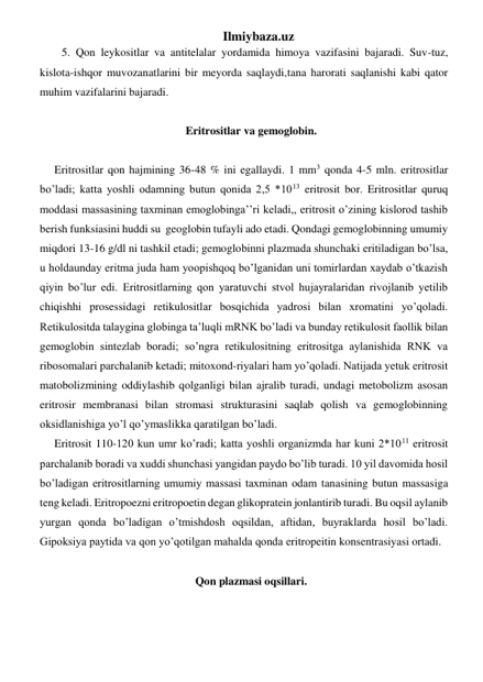 Ilmiybaza.uz 
5. Qon leykositlar va antitelalar yordamida himoya vazifasini bajaradi. Suv-tuz, 
kislota-ishqor muvozanatlarini bir meyorda saqlaydi,tana harorati saqlanishi kabi qator 
muhim vazifalarini bajaradi.  
 
Eritrositlar va gemoglobin. 
 
Eritrositlar qon hajmining 36-48 % ini egallaydi. 1 mm3 qonda 4-5 mln. eritrositlar 
bo’ladi; katta yoshli odamning butun qonida 2,5 *1013 eritrosit bor. Eritrositlar quruq 
moddasi massasining taxminan emoglobinga’’ri keladi,, eritrosit o’zining kislorod tashib 
berish funksiasini huddi su  geoglobin tufayli ado etadi. Qondagi gemoglobinning umumiy 
miqdori 13-16 g/dl ni tashkil etadi; gemoglobinni plazmada shunchaki eritiladigan bo’lsa, 
u holdaunday eritma juda ham yoopishqoq bo’lganidan uni tomirlardan xaydab o’tkazish 
qiyin bo’lur edi. Eritrositlarning qon yaratuvchi stvol hujayralaridan rivojlanib yetilib 
chiqishhi prosessidagi retikulositlar bosqichida yadrosi bilan xromatini yo’qoladi. 
Retikulositda talaygina globinga ta’luqli mRNK bo’ladi va bunday retikulosit faollik bilan 
gemoglobin sintezlab boradi; so’ngra retikulositning eritrositga aylanishida RNK va 
ribosomalari parchalanib ketadi; mitoxond-riyalari ham yo’qoladi. Natijada yetuk eritrosit 
matobolizmining oddiylashib qolganligi bilan ajralib turadi, undagi metobolizm asosan 
eritrosir membranasi bilan stromasi strukturasini saqlab qolish va gemoglobinning 
oksidlanishiga yo’l qo’ymaslikka qaratilgan bo’ladi.  
Eritrosit 110-120 kun umr ko’radi; katta yoshli organizmda har kuni 2*1011 eritrosit 
parchalanib boradi va xuddi shunchasi yangidan paydo bo’lib turadi. 10 yil davomida hosil 
bo’ladigan eritrositlarning umumiy massasi taxminan odam tanasining butun massasiga 
teng keladi. Eritropoezni eritropoetin degan glikopratein jonlantirib turadi. Bu oqsil aylanib 
yurgan qonda bo’ladigan o’tmishdosh oqsildan, aftidan, buyraklarda hosil bo’ladi. 
Gipoksiya paytida va qon yo’qotilgan mahalda qonda eritropeitin konsentrasiyasi ortadi.  
 
Qon plazmasi oqsillari. 
 
