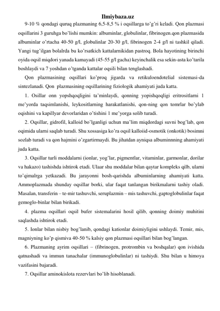 Ilmiybaza.uz 
9-10 % qondagi quruq plazmaning 6,5-8,5 % i oqsillarga to’g’ri keladi. Qon plazmasi 
oqsillarini 3 guruhga bo’lishi mumkin: albuminlar, globulinlar, fibrinogen.qon plazmasida 
albuminlar o’rtacha 40-50 g/l, globulinlar 20-30 g/l, fibrinogen 2-4 g/l ni tashkil qiladi. 
Yangi tug’ilgan bolalrda bu ko’rsatkich kattalarnikidan pastroq. Bola hayotining birinchi 
oyida oqsil miqdori yanada kamayadi (45-55 g/l gacha) keyinchalik esa sekin-asta ko’tarila 
boshlaydi va 7 yoshdan o’tganda kattalar oqsili bilan tenglashadi. 
Qon plazmasining oqsillari ko’proq jigarda va retikuloendotelial sistemasi-da 
sintezlanadi. Qon  plazmasining oqsillarining fiziologik ahamiyati juda katta. 
1. Osillar onn yopshqoqligini ta’minlaydi, qonning yopishqoqligi eritrositlarni 1 
me’yorda taqsimlanishi, leykositlarning harakatlanishi, qon-ning qon tomrlar bo’ylab 
oqishini va kapillyar devorlaridan o’tishini 1 me’yorga solib turadi.  
2. Oqsillar, gidrofil, kalloid bo’lganligi uchun ma’lim miqdordagi suvni bog’lab, qon 
oqimida ularni saqlab turadi. Shu xossasiga ko’ra oqsil kalloiid-osmotik (onkotik) bosimni 
sozlab turadi va qon hajmini o’zgartirmaydi. Bu jihatdan ayniqsa albuminnning ahamiyati 
juda katta. 
3. Oqsillar turli moddalarni (ionlar, yog’lar, pigmentlar, vitaminlar, garmonlar, dorilar 
va hakazo) tashishda ishtirok etadi. Ulaar shu moddalar bilan qaytar kompleks qilb, ularni 
to’qimalrga yetkazadi. Bu jarayonni bosh-qarishda albuminlarning ahamiyati katta. 
Ammoplazmada shunday oqsillar borki, ular faqat tanlangan birikmalarni tashiy oladi.  
Masalan, transferin – te-mir tashuvchi, seruplazmin – mis tashuvchi, gaptoglobulinlar faqat 
gemoglo-binlar bilan birikadi. 
4. plazma oqsillari oqsil bufer sistemalarini hosil qilib, qonning doimiy muhitini 
saqlashda ishtirok etadi.  
5. Ionlar bilan nisbiy bog’lanib, qondagi kationlar doimiyligini ushlaydi. Temir, mis, 
magniyning ko’p qismiva 40-50 % kalsiy qon plazmasi oqsillari bilan bog’langan. 
6. Plazmaning ayrim oqsillari – (fibrinogen, protrombin va boshqalar) qon ivishida 
qatnashadi va immun tanachalar (immunoglobulinlar) ni tashiydi. Shu bilan u himoya 
vazifasini bajaradi. 
7. Oqsillar aminokislota rezervlari bo’lib hisoblanadi. 
