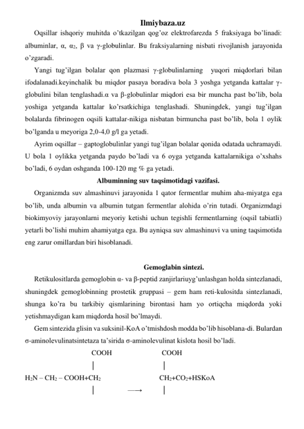 Ilmiybaza.uz 
Oqsillar ishqoriy muhitda o’tkazilgan qog’oz elektrofarezda 5 fraksiyaga bo’linadi: 
albuminlar, α, α2, β va γ-globulinlar. Bu fraksiyalarning nisbati rivojlanish jarayonida 
o’zgaradi. 
Yangi tug’ilgan bolalar qon plazmasi γ-globulinlarning  yuqori miqdorlari bilan 
ifodalanadi.keyinchalik bu miqdor pasaya boradiva bola 3 yoshga yetganda kattalar γ-
globulini bilan tenglashadi.α va β-globulinlar miqdori esa bir muncha past bo’lib, bola 
yoshiga yetganda kattalar ko’rsatkichiga tenglashadi. Shuningdek, yangi tug’ilgan 
bolalarda fibrinogen oqsili kattalar-nikiga nisbatan birmuncha past bo’lib, bola 1 oylik 
bo’lganda u meyoriga 2,0-4,0 g/l ga yetadi. 
Ayrim oqsillar – gaptoglobulinlar yangi tug’ilgan bolalar qonida odatada uchramaydi. 
U bola 1 oylikka yetganda paydo bo’ladi va 6 oyga yetganda kattalarnikiga o’xshahs 
bo’ladi, 6 oydan oshganda 100-120 mg % ga yetadi.  
Albuminning suv taqsimotidagi vazifasi. 
Organizmda suv almashinuvi jarayonida 1 qator fermentlar muhim aha-miyatga ega 
bo’lib, unda albumin va albumin tutgan fermentlar alohida o’rin tutadi. Organizmdagi 
biokimyoviy jarayonlarni meyoriy ketishi uchun tegishli fermentlarning (oqsil tabiatli) 
yetarli bo’lishi muhim ahamiyatga ega. Bu ayniqsa suv almashinuvi va uning taqsimotida 
eng zarur omillardan biri hisoblanadi.  
 
 
Gemoglabin sintezi. 
Retikulositlarda gemoglobin α- va β-peptid zanjirlariuyg’unlashgan holda sintezlanadi, 
shuningdek gemoglobinning prostetik gruppasi – gem ham reti-kulositda sintezlanadi, 
shunga ko’ra bu tarkibiy qismlarining birontasi ham yo ortiqcha miqdorda yoki 
yetishmaydigan kam miqdorda hosil bo’lmaydi.  
Gem sintezida glisin va suksinil-KoA o’tmishdosh modda bo’lib hisoblana-di. Bulardan 
σ-aminolevulinatsintetaza ta’sirida σ-aminolevulinat kislota hosil bo’ladi.  
                           COOH                            COOH 
                             │                                     │   
H2N – CH2 – COOH+CH2                                  CH2+CO2+HSKoA 
                             │                  —→           │ 
