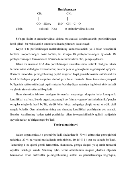 Ilmiybaza.uz 
                             CH2                                 CH2 
                             │                                     │ 
                            CO – SKoA          H2N – CH2 –C – O        
glisin                       suksinil – KoA           σ-aminolevulinat kislota 
       
So’ngra ikkita σ-aminolevulinat kislota molekulasi kondensatlanib, porfobilinogen 
hosil qiladi; bu reaksiyani σ-aminolevulinatdegidrataza katalizlaydi. 
Keyin 4 ta porfobilinogen molekulasining kondensatlanishi yo’li bilan tetrapirolli 
birikma uroporfirinogen hosil bo’ladi, bu so’ngra IX protoporfiri-nogen aylanadi. IX 
protoporfirinogen ferroxelataza ta’sirida temirni biriktirib olib, gemga aylanadi. 
Glisin va suksinal KoA dan porfobilinogen sintezlanishida ishtirok etadigan ikkala 
ferment idora etiladigan fermentlardir; bularni gem va gemoglobin ingibisiyalab qo’yadi. 
Ikkinchi tomondan, gemoglobinning peptid zanjirlari faqat gem ishtirokida sintezlanadi va 
hosil bo’ladigan peptid zanjirlari darhol gem bilan birikadi. Gem konsentrasiyasipast 
bo’lganida retikulositlardagi oqsil sintezini boshlaydigan reaksiya ingibitori aktivlashadi 
va globin sintezi sekinlashib qoladi.  
Gem sintezida ishtirok etadigan fermentlar nuqsoniga aloqador irsiy kamqonlik 
kasalliklari ma’lum. Bunda organizmda rangli porfirinlar – gem o’tmishdoshlari ko’pincha 
ortiqcha miqdorda hosil bo’lib, siydik bilan birga tashqariga chiqib turadi (siydik qizil 
rangda boladi). Gem almashinuvining ana shunday kasalliklari porfiriyalar deb ataladi. 
Bunday kasallarning badan terisi porfirinlar bilan fotosensibillashib qolishi natijasida 
quyosh nurlari ta’siriga sezgir bo’ladi. 
Temir almashinuvi. 
 
Odam organizmida 3-6 g temir bo’ladi; shulardan 65-70 % i eritrositlar gemoglobini 
tarkibida, 20 % ga yaqini muskullarda (mioglobin), 10-15 % i ji-gar va taloqda bo’kadi. 
Temirning 1 oz qismi gemli fermentlar, shunindek, gemga aloqasi yo’q temir tutuvchi 
oqsillar tarkibiga kiradi. Shunday qilib, temir almashinuvi miqdor jihatdan olganda 
hammadan avval eritrositlar ge-moglobinining sintezi va parchalanishiga bog’liqdir, 
