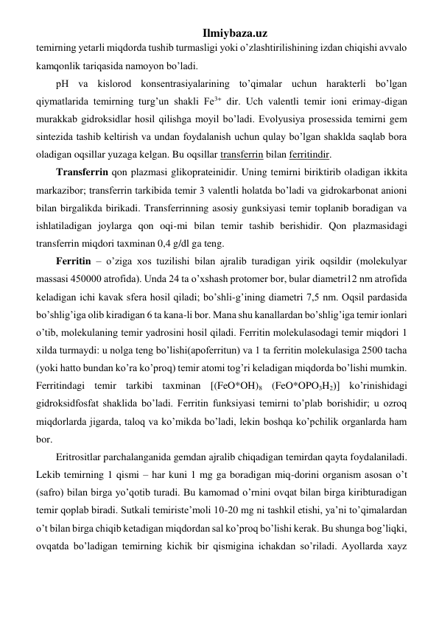 Ilmiybaza.uz 
temirning yetarli miqdorda tushib turmasligi yoki o’zlashtirilishining izdan chiqishi avvalo 
kamqonlik tariqasida namoyon bo’ladi.  
pH va kislorod konsentrasiyalarining to’qimalar uchun harakterli bo’lgan 
qiymatlarida temirning turg’un shakli Fe3+ dir. Uch valentli temir ioni erimay-digan 
murakkab gidroksidlar hosil qilishga moyil bo’ladi. Evolyusiya prosessida temirni gem 
sintezida tashib keltirish va undan foydalanish uchun qulay bo’lgan shaklda saqlab bora 
oladigan oqsillar yuzaga kelgan. Bu oqsillar transferrin bilan ferritindir.  
Transferrin qon plazmasi glikoprateinidir. Uning temirni biriktirib oladigan ikkita 
markazibor; transferrin tarkibida temir 3 valentli holatda bo’ladi va gidrokarbonat anioni 
bilan birgalikda birikadi. Transferrinning asosiy gunksiyasi temir toplanib boradigan va 
ishlatiladigan joylarga qon oqi-mi bilan temir tashib berishidir. Qon plazmasidagi 
transferrin miqdori taxminan 0,4 g/dl ga teng. 
Ferritin – o’ziga xos tuzilishi bilan ajralib turadigan yirik oqsildir (molekulyar 
massasi 450000 atrofida). Unda 24 ta o’xshash protomer bor, bular diametri12 nm atrofida 
keladigan ichi kavak sfera hosil qiladi; bo’shli-g’ining diametri 7,5 nm. Oqsil pardasida 
bo’shlig’iga olib kiradigan 6 ta kana-li bor. Mana shu kanallardan bo’shlig’iga temir ionlari 
o’tib, molekulaning temir yadrosini hosil qiladi. Ferritin molekulasodagi temir miqdori 1 
xilda turmaydi: u nolga teng bo’lishi(apoferritun) va 1 ta ferritin molekulasiga 2500 tacha 
(yoki hatto bundan ko’ra ko’proq) temir atomi tog’ri keladigan miqdorda bo’lishi mumkin. 
Ferritindagi temir tarkibi taxminan [(FeO*OH)8 (FeO*OPO3H2)] ko’rinishidagi 
gidroksidfosfat shaklida bo’ladi. Ferritin funksiyasi temirni to’plab borishidir; u ozroq 
miqdorlarda jigarda, taloq va ko’mikda bo’ladi, lekin boshqa ko’pchilik organlarda ham 
bor. 
Eritrositlar parchalanganida gemdan ajralib chiqadigan temirdan qayta foydalaniladi. 
Lekib temirning 1 qismi – har kuni 1 mg ga boradigan miq-dorini organism asosan o’t  
(safro) bilan birga yo’qotib turadi. Bu kamomad o’rnini ovqat bilan birga kiribturadigan 
temir qoplab biradi. Sutkali temiriste’moli 10-20 mg ni tashkil etishi, ya’ni to’qimalardan 
o’t bilan birga chiqib ketadigan miqdordan sal ko’proq bo’lishi kerak. Bu shunga bog’liqki, 
ovqatda bo’ladigan temirning kichik bir qismigina ichakdan so’riladi. Ayollarda xayz 
