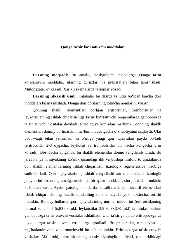 Qonga ta’sir ko‘rsatuvchi moddalar.
Darsning  maqsadi:  Bu  amaliy  mashgulotda  talabalarga  Qonga  ta’sir
ko‘rsatuvchi  moddalar,  ularning  guruxlari va  preparatlari  bilan  tanishishadi.
Mulohazalar o‘tkazadi. Xar xil sxemalarda retseplar yozadi. 
Darsning utkazish usuli: Talabalar bu dasrga ta’luqli bo‘lgan barcha dori
moddalari bilan tanishadi. Qonga doir dorilarning lotincha nomlarini yozish.
Qonning  shaklli  elementlari  bo‘lgan  eritrotsitlar,  trombotsitlar  va
leykotsitlaming ishlab chiqarilishiga ta’sir ko‘rsatuvchi preparatlarga gemopoezga
ta’sir etuvchi vositalar deyiladi. Fiziologiya kur~idan ma’lumki, qonning shaklli
elementlari doimiy bo‘lmasdan, ma’lum muddatgacha o‘z faoliyatini saqlaydi. Ular
vaqti-vaqti  bilan  yemiriladi  va  o‘miga  yangi  qon  hujayralari  paydo  bo‘ladi
(eritrotsitlar  2-3  oygacha,  leykotsit  va  trombotsitlar  bir  necha  kungacha  urnr
ko‘radi). Boshqacha aytganda, bu shaklli elementlar doimo yangilanib turadi. Bu
jarayon, ya’ni suyakning ko‘mik qismidagi ilik va boshqa limfoid to‘qin:talarida
qon shaklli elementlarining ishlab chiqarilishi fiziologik regeneratsiya hisobiga
sodir bo‘ladi. Qon hujayralarining ishlab chiqarilishi ancha murakkab fiziologik
jarayon bo‘lib, uning amalga oshishida bir qator moddalar, shu jumladan, nuklein
kislotalari zarur. Ayrim patologik hollarda, kasalliklarda qon shaklli elementlari
ishlab chiqarilishining buzilishi, ulaming soni kamayishi yoki, aksincha, ortishi
mumkin. Bunday hollarda qon hujayralarining normal miqdorini (eritrotsitlaming
normal soni 4, 5-5xlO-t> mkl, leykotsitlar 3,8-9, 3xlO3 mkl) ta’minlash uchun
gemopoezga ta’sir etuvchi vositalar ishlatiladi. Ular ta’siriga qarab eritropoezga va
leykopoezga ta’sir etuvchi vositalarga ajratiladi. Bu preparatlar, o‘z navbatida,
rag‘batlantiruvchi va tormozlovchi bo‘lishi mumkin. Eritropoezga ta’sir etuvchi
vositalar. Ma’lurnki, eritrotsitlaming asosiy  fiziologik faoliyati, o‘z tarkibidagi
