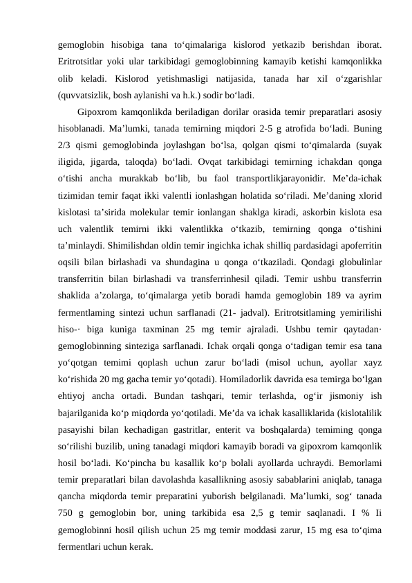 gemoglobin  hisobiga  tana  to‘qimalariga  kislorod  yetkazib  berishdan  iborat.
Eritrotsitlar yoki ular tarkibidagi gemoglobinning kamayib ketishi kamqonlikka
olib  keladi.  Kislorod  yetishmasligi  natijasida,  tanada  har  xiI  o‘zgarishlar
(quvvatsizlik, bosh aylanishi va h.k.) sodir bo‘ladi.
Gipoxrom kamqonlikda beriladigan dorilar orasida temir preparatlari asosiy
hisoblanadi. Ma’lumki, tanada temirning miqdori 2-5 g atrofida bo‘ladi. Buning
2/3  qismi  gemoglobinda  joylashgan  bo‘lsa,  qolgan  qismi  to‘qimalarda  (suyak
iligida,  jigarda,  taloqda)  bo‘ladi.  Ovqat  tarkibidagi  temirning  ichakdan  qonga
o‘tishi  ancha  murakkab  bo‘lib,  bu  faol  transportlikjarayonidir.  Me’da-ichak
tizimidan temir faqat ikki valentli ionlashgan holatida so‘riladi. Me’daning xlorid
kislotasi ta’sirida molekular temir ionlangan shaklga kiradi, askorbin kislota esa
uch  valentlik  temirni  ikki  valentlikka  o‘tkazib,  temirning  qonga  o‘tishini
ta’minlaydi. Shimilishdan oldin temir ingichka ichak shilliq pardasidagi apoferritin
oqsili bilan birlashadi va shundagina u qonga o‘tkaziladi. Qondagi globulinlar
transferritin bilan birlashadi  va transferrinhesil qiladi. Temir ushbu transferrin
shaklida a’zolarga, to‘qimalarga yetib boradi hamda gemoglobin 189 va ayrim
fermentlaming sintezi uchun sarflanadi (21- jadval). Eritrotsitlaming yemirilishi
hiso-·  biga  kuniga  taxminan  25  mg  temir  ajraladi.  Ushbu  temir  qaytadan·
gemoglobinning sinteziga sarflanadi. Ichak orqali qonga o‘tadigan temir esa tana
yo‘qotgan  temimi  qoplash  uchun  zarur  bo‘ladi  (misol  uchun,  ayollar  xayz
ko‘rishida 20 mg gacha temir yo‘qotadi). Homiladorlik davrida esa temirga bo‘lgan
ehtiyoj  ancha  ortadi.  Bundan  tashqari,  temir  terlashda,  og‘ir  jismoniy  ish
bajarilganida ko‘p miqdorda yo‘qotiladi. Me’da va ichak kasalliklarida (kislotalilik
pasayishi  bilan  kechadigan  gastritlar, enterit  va  boshqalarda)  temiming  qonga
so‘rilishi buzilib, uning tanadagi miqdori kamayib boradi va gipoxrom kamqonlik
hosil bo‘ladi. Ko‘pincha bu kasallik ko‘p bolali ayollarda uchraydi. Bemorlami
temir preparatlari bilan davolashda kasallikning asosiy sabablarini aniqlab, tanaga
qancha miqdorda temir preparatini yuborish belgilanadi. Ma’lumki, sog‘ tanada
750  g  gemoglobin  bor,  uning  tarkibida  esa  2,5  g  temir  saqlanadi.  I  %  Ii
gemoglobinni hosil qilish uchun 25 mg temir moddasi zarur, 15 mg esa to‘qima
fermentlari uchun kerak.
