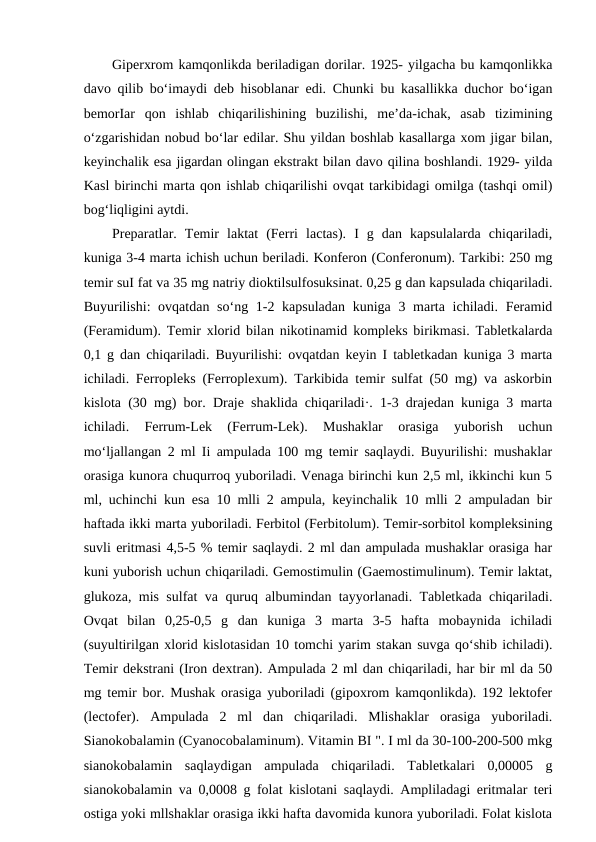 Giperxrom kamqonlikda beriladigan dorilar. 1925- yilgacha bu kamqonlikka
davo qilib bo‘imaydi deb hisoblanar edi. Chunki bu kasallikka duchor bo‘igan
bemorIar  qon  ishlab  chiqarilishining  buzilishi,  me’da-ichak,  asab  tizimining
o‘zgarishidan nobud bo‘lar edilar. Shu yildan boshlab kasallarga xom jigar bilan,
keyinchalik esa jigardan olingan ekstrakt bilan davo qilina boshlandi. 1929- yilda
Kasl birinchi marta qon ishlab chiqarilishi ovqat tarkibidagi omilga (tashqi omil)
bog‘liqligini aytdi. 
Preparatlar.  Temir  laktat  (Ferri  lactas).  I  g  dan  kapsulalarda  chiqariladi,
kuniga 3-4 marta ichish uchun beriladi. Konferon (Conferonum). Tarkibi: 250 mg
temir suI fat va 35 mg natriy dioktilsulfosuksinat. 0,25 g dan kapsulada chiqariladi.
Buyurilishi: ovqatdan so‘ng 1-2 kapsuladan kuniga 3 marta ichiladi. Feramid
(Feramidum). Temir xlorid bilan nikotinamid kompleks birikmasi. Tabletkalarda
0,1 g dan chiqariladi. Buyurilishi: ovqatdan keyin I tabletkadan kuniga 3 marta
ichiladi. Ferropleks (Ferroplexum). Tarkibida temir sulfat (50 mg) va askorbin
kislota (30 mg) bor. Draje shaklida chiqariladi·. 1-3 drajedan kuniga 3 marta
ichiladi.  Ferrum-Lek  (Ferrum-Lek).  Mushaklar  orasiga  yuborish  uchun
mo‘ljallangan 2 ml Ii ampulada 100 mg temir saqlaydi. Buyurilishi: mushaklar
orasiga kunora chuqurroq yuboriladi. Venaga birinchi kun 2,5 ml, ikkinchi kun 5
ml, uchinchi kun esa 10 mlli 2 ampula, keyinchalik 10 mlli 2 ampuladan bir
haftada ikki marta yuboriladi. Ferbitol (Ferbitolum). Temir-sorbitol kompleksining
suvli eritmasi 4,5-5 % temir saqlaydi. 2 ml dan ampulada mushaklar orasiga har
kuni yuborish uchun chiqariladi. Gemostimulin (Gaemostimulinum). Temir laktat,
glukoza, mis sulfat va quruq albumindan tayyorlanadi. Tabletkada chiqariladi.
Ovqat  bilan  0,25-0,5  g  dan  kuniga  3  marta  3-5  hafta  mobaynida  ichiladi
(suyultirilgan xlorid kislotasidan 10 tomchi yarim stakan suvga qo‘shib ichiladi).
Temir dekstrani (Iron dextran). Ampulada 2 ml dan chiqariladi, har bir ml da 50
mg temir bor. Mushak orasiga yuboriladi (gipoxrom kamqonlikda). 192 lektofer
(lectofer).  Ampulada  2  ml  dan  chiqariladi.  Mlishaklar  orasiga  yuboriladi.
Sianokobalamin (Cyanocobalaminum). Vitamin BI ". I ml da 30-100-200-500 mkg
sianokobalamin  saqlaydigan  ampulada  chiqariladi.  Tabletkalari  0,00005  g
sianokobalamin va 0,0008 g folat kislotani saqlaydi. Ampliladagi eritmalar teri
ostiga yoki mllshaklar orasiga ikki hafta davomida kunora yuboriladi. Folat kislota
