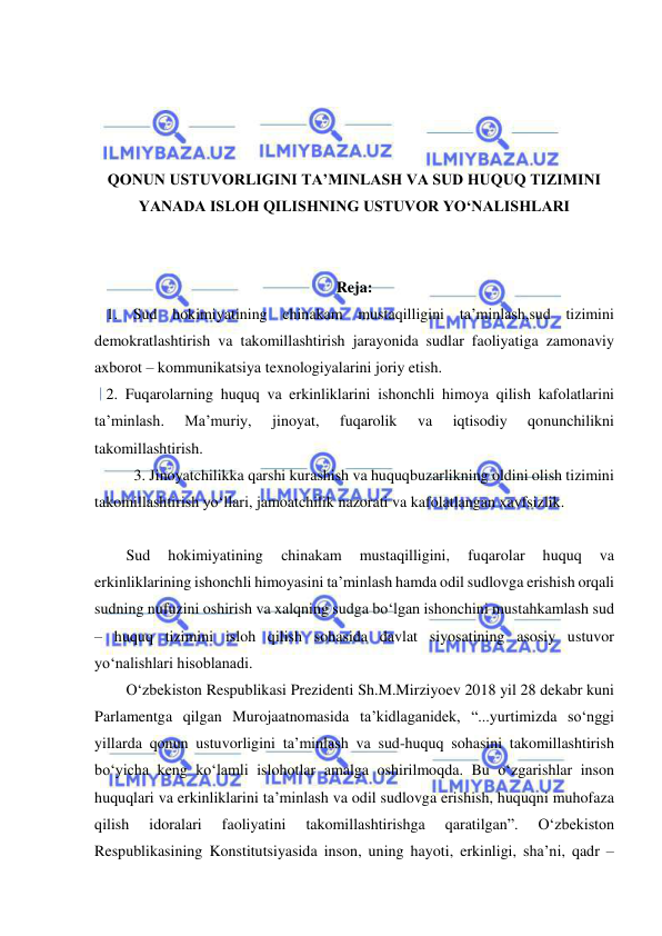  
 
 
 
 
 
QONUN USTUVORLIGINI TA’MINLASH VA SUD HUQUQ TIZIMINI 
YANADA ISLOH QILISHNING USTUVOR YO‘NALISHLARI 
 
 
Reja: 
   1. Sud hokimiyatining chinakam mustaqilligini ta’minlash,sud tizimini 
demokratlashtirish va takomillashtirish jarayonida sudlar faoliyatiga zamonaviy 
axborot – kommunikatsiya texnologiyalarini joriy etish.  
   2. Fuqarolarning huquq va erkinliklarini ishonchli himoya qilish kafolatlarini 
ta’minlash. 
Ma’muriy, 
jinoyat, 
fuqarolik 
va 
iqtisodiy 
qonunchilikni 
takomillashtirish. 
3. Jinoyatchilikka qarshi kurashish va huquqbuzarlikning oldini olish tizimini 
takomillashtirish yo‘llari, jamoatchilik nazorati va kafolatlangan xavfsizlik. 
 
Sud 
hokimiyatining 
chinakam 
mustaqilligini, 
fuqarolar 
huquq 
va 
erkinliklarining ishonchli himoyasini ta’minlash hamda odil sudlovga erishish orqali 
sudning nufuzini oshirish va xalqning sudga bo‘lgan ishonchini mustahkamlash sud 
– huquq tizimini isloh qilish sohasida davlat siyosatining asosiy ustuvor 
yo‘nalishlari hisoblanadi. 
O‘zbekiston Respublikasi Prezidenti Sh.M.Mirziyoev 2018 yil 28 dekabr kuni 
Parlamentga qilgan Murojaatnomasida ta’kidlaganidek, “...yurtimizda so‘nggi 
yillarda qonun ustuvorligini ta’minlash va sud-huquq sohasini takomillashtirish 
bo‘yicha keng ko‘lamli islohotlar amalga oshirilmoqda. Bu o‘zgarishlar inson 
huquqlari va erkinliklarini ta’minlash va odil sudlovga erishish, huquqni muhofaza 
qilish 
idoralari 
faoliyatini 
takomillashtirishga 
qaratilgan”. 
O‘zbekiston 
Respublikasining Konstitutsiyasida inson, uning hayoti, erkinligi, sha’ni, qadr – 
