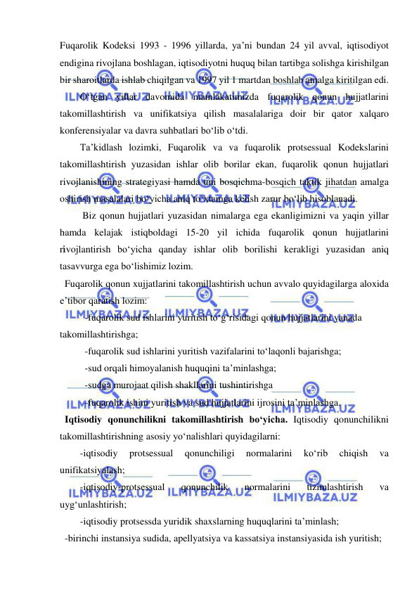  
 
Fuqarolik Kodeksi 1993 - 1996 yillarda, ya’ni bundan 24 yil avval, iqtisodiyot 
endigina rivojlana boshlagan, iqtisodiyotni huquq bilan tartibga solishga kirishilgan 
bir sharoitlarda ishlab chiqilgan va 1997 yil 1 martdan boshlab amalga kiritilgan edi.  
O‘tgan yillar davomida mamlakatimizda fuqarolik qonun hujjatlarini 
takomillashtirish va unifikatsiya qilish masalalariga doir bir qator xalqaro 
konferensiyalar va davra suhbatlari bo‘lib o‘tdi.  
Ta’kidlash lozimki, Fuqarolik va va fuqarolik protsessual Kodekslarini 
takomillashtirish yuzasidan ishlar olib borilar ekan, fuqarolik qonun hujjatlari 
rivojlanishining strategiyasi hamda uni bosqichma-bosqich taktik jihatdan amalga 
oshirish masalalari bo‘yicha aniq to‘xtamga kelish zarur bo‘lib hisoblanadi. 
 Biz qonun hujjatlari yuzasidan nimalarga ega ekanligimizni va yaqin yillar 
hamda kelajak istiqboldagi 15-20 yil ichida fuqarolik qonun hujjatlarini 
rivojlantirish bo‘yicha qanday ishlar olib borilishi kerakligi yuzasidan aniq 
tasavvurga ega bo‘lishimiz lozim.  
  Fuqarolik qonun xujjatlarini takomillashtirish uchun avvalo quyidagilarga aloxida 
e’tibor qaratish lozim: 
-fuqarolik sud ishlarini yuritish to‘g‘risidagi qonun hujjatlarini yanada 
takomillashtirishga; 
-fuqarolik sud ishlarini yuritish vazifalarini to‘laqonli bajarishga; 
-sud orqali himoyalanish huquqini ta’minlashga; 
-sudga murojaat qilish shakllarini tushintirishga 
-fuqarolik ishini yuritish va sud hujjatlarini ijrosini ta’minlashga. 
  Iqtisodiy qonunchilikni takomillashtirish bo‘yicha. Iqtisodiy qonunchilikni 
takomillashtirishning asosiy yo‘nalishlari quyidagilarni: 
-iqtisodiy 
protsessual 
qonunchiligi 
normalarini 
ko‘rib 
chiqish 
va 
unifikatsiyalash;  
-iqtisodiy-protsessual 
qonunchilik 
normalarini 
tizimlashtirish 
va 
uyg‘unlashtirish;  
-iqtisodiy protsessda yuridik shaxslarning huquqlarini ta’minlash;  
  -birinchi instansiya sudida, apellyatsiya va kassatsiya instansiyasida ish yuritish; 
