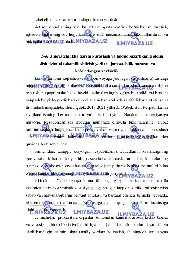  
 
-chet ellik shaxslar ishtirokidagi ishlarni yuritish; 
-iqtisodiy sudlarning sud hujjatlarini qayta ko‘rish bo‘yicha ish yuritish, 
iqtisodiy sudlarning sud hujjatlarini ijro etish mexanizmlarini takomillashtirish va 
boshqalarni o‘z ichiga oladi 
 
3-&. Jinoyatchilikka qarshi kurashish va huquqbuzarlikning oldini 
olish tizimini takomillashtirish yo‘llari, jamoatchilik nazorati va 
kafolatlangan xavfsizlik 
Jamoat tartibini saqlash, avvalambor, voyaga yetmagan va yoshlar o‘rtasidagi 
huquqbuzarliklar profilaktikasi va jinoyatchilikka qarshi kurashish samaradorligini 
oshirish, huquqni muhofaza qiluvchi tuzilmalarning buzg‘unchi tahdidlarni barvaqt 
aniqlash bo‘yicha yakdil harakatlarni, ularni hamkorlikda va sifatli bartaraf etilishini 
ta’minlash maqsadida, shuningdek, 2017-2021 yillarda O‘zbekiston Respublikasini 
rivojlantirishning beshta ustuvor yo‘nalishi bo‘yicha Harakatlar strategiyasiga 
muvofiq, Respublikamizda huquqni muhofaza qiluvchi tuzilmalarning jamoat 
tartibini saqlash, huquqbuzarliklar profilaktikasi va jinoyatchilikka qarshi kurashish 
sohasidagi faoliyatini kelgusida tashkil etishning ustuvor yo‘nalishlari deb 
quyidagilar hisoblanadi: 
birinchidan, taraqqiy etayotgan respublikamiz xududlarini xavfsizligining 
garovi sifatida harakatlar yakdilligi asosida barcha davlat organlari, fuqarolarning 
o‘zini o‘zi boshqarish organlari va fuqarolik jamiyatining boshqa institutlari bilan 
o‘zaro hamkorlik qilishning amaliy mexanizmini joriy etish; 
ikkinchidan, "Jaholatga qarshi ma’rifat" ezgu g‘oyasi asosida har bir mahalla 
kesimida diniy-ekstremistik xususiyatga ega bo‘lgan huquqbuzarliklarni sodir etish 
sabab va shart-sharoitlarini barvaqt aniqlash va bartaraf etishga, birinchi navbatda, 
ekstremistik oqim mafkurasi ta’siri ostiga tushib qolgan shaxslarni tuzatishga 
alohida e’tibor qaratish; 
uchinchidan, prokuratura organlari tomonidan kundalik asosda kichik biznes 
va xususiy tadbirkorlikni rivojlantirishga, shu jumladan, ish o‘rinlarini yaratish va 
aholi bandligini ta’minlashga amaliy yordam ko‘rsatish, shuningdek, aniqlangan 
