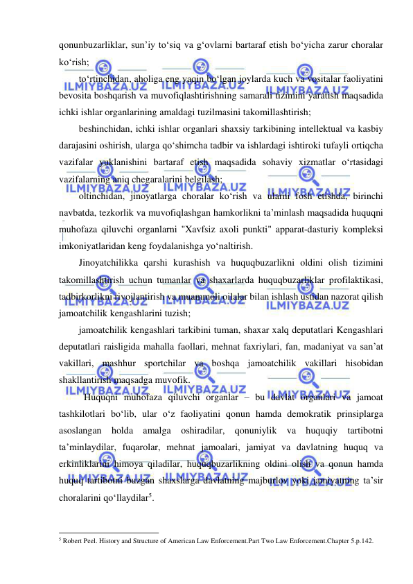  
 
qonunbuzarliklar, sun’iy to‘siq va g‘ovlarni bartaraf etish bo‘yicha zarur choralar 
ko‘rish; 
to‘rtinchidan, aholiga eng yaqin bo‘lgan joylarda kuch va vositalar faoliyatini 
bevosita boshqarish va muvofiqlashtirishning samarali tizimini yaratish maqsadida 
ichki ishlar organlarining amaldagi tuzilmasini takomillashtirish; 
beshinchidan, ichki ishlar organlari shaxsiy tarkibining intellektual va kasbiy 
darajasini oshirish, ularga qo‘shimcha tadbir va ishlardagi ishtiroki tufayli ortiqcha 
vazifalar yuklanishini bartaraf etish maqsadida sohaviy xizmatlar o‘rtasidagi 
vazifalarning aniq chegaralarini belgilash; 
oltinchidan, jinoyatlarga choralar ko‘rish va ularni fosh etishda, birinchi 
navbatda, tezkorlik va muvofiqlashgan hamkorlikni ta’minlash maqsadida huquqni 
muhofaza qiluvchi organlarni "Xavfsiz axoli punkti" apparat-dasturiy kompleksi 
imkoniyatlaridan keng foydalanishga yo‘naltirish. 
Jinoyatchilikka qarshi kurashish va huquqbuzarlikni oldini olish tizimini 
takomillashtirish uchun tumanlar va shaxarlarda huquqbuzarliklar profilaktikasi, 
tadbirkorlikni rivojlantirish va muammoli oilalar bilan ishlash ustidan nazorat qilish 
jamoatchilik kengashlarini tuzish; 
jamoatchilik kengashlari tarkibini tuman, shaxar xalq deputatlari Kengashlari 
deputatlari raisligida mahalla faollari, mehnat faxriylari, fan, madaniyat va san’at 
vakillari, mashhur sportchilar va boshqa jamoatchilik vakillari hisobidan 
shakllantirish maqsadga muvofik. 
Huquqni muhofaza qiluvchi organlar – bu davlat organlari va jamoat 
tashkilotlari bo‘lib, ular o‘z faoliyatini qonun hamda demokratik prinsiplarga 
asoslangan holda amalga oshiradilar, qonuniylik va huquqiy tartibotni 
ta’minlaydilar, fuqarolar, mehnat jamoalari, jamiyat va davlatning huquq va 
erkinliklarini himoya qiladilar, huquqbuzarlikning oldini olish va qonun hamda 
huquq tartibotni buzgan shaxslarga davlatning majburlov yoki jamiyatning ta’sir 
choralarini qo‘llaydilar5. 
                                                           
5 Robert Peel. History and Structure of American Law Enforcement.Part Two Law Enforcement.Chapter 5.p.142. 
