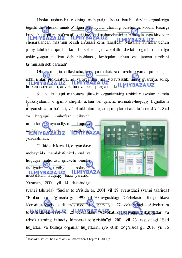  
 
Ushbu tushuncha o‘zining mohiyatiga ko‘ra barcha davlat organlariga 
tegishlidir, chunki sanab o‘tilgan funksiyalar ularning barchasiga xosdir. Hozirgi 
kunda huquqni muhofaza qiluvchi faoliyati tushunchasini ta’riflashda unga bir qadar 
chegaralangan mazmun berish an’anasi keng tarqalgan. Masalan, ayrimlar uchun 
jinoyatchilikka qarshi kurash sohasidagi vakolatli davlat organlari amalga 
oshirayotgan faoliyat deb hisoblansa, boshqalar uchun esa jamoat tartibini 
ta’minlash deb qaraladi6. 
Olimlarning ta’kidlashicha, huquqni muhofaza qiluvchi organlar jumlasiga –
ichki ishlar, prokuratura, adliya organlari, milliy xavfsizlik, milliy gvardiya, soliq, 
bojxona xizmatlari, advokatura va boshqa organlar kiradi. 
Sud va huquqni muhofaza qiluvchi organlarining tashkiliy asoslari hamda 
funksiyalarini o‘rganib chiqish uchun bir qancha normativ-huquqiy hujjatlarni 
o‘rganish zarur bo‘ladi, vaholanki ularning aniq miqdorini aniqlash mushkul. Sud 
va 
huquqni 
muhofaza 
qiluvchi 
organlari 
tayanadigan 
huquqiy 
negizini 
odatda 
tasniflashga 
yondashiladi.  
Ta’kidlash kerakki, o‘tgan davr 
mobaynida mamlakatimizda sud va 
huquqni muhofaza qiluvchi oranlar 
faoliyatini 
tartibga 
soluvchi 
mustahkam huquqiy baza yaratildi. 
Xususan, 2000 yil 14 dekabrdagi 
(yangi tahrirda) “Sudlar to‘g‘risida”gi, 2001 yil 29 avgustdagi (yangi tahrirda) 
“Prokuratura to‘g‘risida”gi, 1995 yil 30 avgustdagi “O‘zbekiston Respublikasi 
Konstitutsiyaviy sudi to‘g‘risida”gi, 1996 yil 27 dekabrdagi “Advokatura 
to‘g‘risida”gi, 1998 yil 25 dekabrdagi “Advokatlik faoliyatining kafolatlari va 
advokatlarning ijtimoiy himoyasi to‘g‘risida”gi, 2001 yil 23 avgustdagi “Sud 
hujjatlari va boshqa organlar hujjatlarini ijro etish to‘g‘risida”gi, 2016 yil 16 
                                                           
6 Jones & Bartlett.The Fieled of law Enforcement.Chapter 1. 2011. p.2. 
