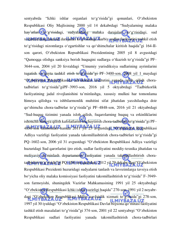  
 
sentyabrda 
“Ichki 
ishlar 
organlari 
to‘g‘risida”gi 
qonunlari, 
O‘zbekiston 
Respublikasi Oliy Majlisining 2000 yil 14 dekabrdagi “Sudyalarning malaka 
hay’atlari to‘g‘risidagi, sudyalarning malaka darajalari to‘g‘risidagi, sud 
xodimlarining mansab darajalari to‘g‘risidagi, harbiy sudlar faoliyatini tashkil etish 
to‘g‘risidagi nizomlarga o‘zgartishlar va qo‘shimchalar kiritish haqida”gi 164-II-
son qarori, O‘zbekiston Repsublikasi Prezidentining 2005 yil 8 avgustdagi 
“Qamoqqa olishga sanksiya berish huquqini sudlarga o‘tkazish to‘g‘risida”gi PF–
3644-son, 2004 yil 20 fevraldagi “Umumiy yurisdiksiya sudlarining ayrimlarini 
tugatish va qayta tashkil etish to‘g‘risida”gi PF–3400-son, 2008 yil 1 maydagi 
“O‘zbekiston Respublikasida advokatura institutini yanada isloh qilish chora-
tadbirlari to‘g‘risida”giPF–3993-son, 2016 yil 5 oktyabrdagi “Tadbirkorlik 
faoliyatining jadal rivojlanishini ta’minlashga, xususiy mulkni har tomonlama 
himoya qilishga va ishbilarmonlik muhitini sifat jihatidan yaxshilashga doir 
qo‘shimcha chora-tadbirlar to‘g‘risida”gi PF–4848-son, 2016 yil 21 oktyabrdagi 
“Sud-huquq tizimini yanada isloh qilish, fuqarolarning huquq va erkinliklarini 
ishonchli himoya qilish kafolatlarini kuchaytirish chora-tadbirlari to‘g‘risida”gi PF–
4850-son fanmonlari hamda 2011 yil 23 avgustdagi “O‘zbekiston Respublikasi 
Adliya vazirligi faoliyatini yanada takomillashtirish chora-tadbirlari to‘g‘risida”gi 
PQ–1602-son, 2006 yil 31 avgustdagi “O‘zbekiston Respublikasi Adliya vazirligi 
huzuridagi Sud qarorlarini ijro etish, sudlar faoliyatini moddiy-texnika jihatidan va 
moliyaviy ta’minlash departamenti faoliyatini yanada takomillashtirish chora-
tadbirlari to‘g‘risida”gi PQ–458-son qarorlari, 2012 yil 29 dekabr-dagi“O‘zbekiston 
Respublikasi Prezidenti huzuridagi sudyalarni tanlash va lavozimlarga tavsiya etish 
bo‘yicha oliy malaka komissiyasi faoliyatini takomillashtirish to‘g‘risida” F–3949-
son farmoyishi, shuningdek Vazirlar Mahkamasining 1991 yil 25 oktyabrdagi 
“O‘zbekiston Respublikasi Ichki ishlar vazirligi haqida” 270-son, 1991 yil 2 noyabr-
dagi “O‘zbekiston Respublikasi Milliy xavfsizlik xizmati to‘g‘risida”gi 278-son, 
1997 yil 30 iyuldagi “O‘zbekiston Respublikasi Davlat bojxona qo‘mitasi faoliyatini 
tashkil etish masalalari to‘g‘risida”gi 374-son, 2001 yil 22 sentyabrgi “O‘zbekiston 
Respublikasi 
sudlari 
faoliyatini 
yanada 
takomillashtirish 
chora-tadbirlari 
