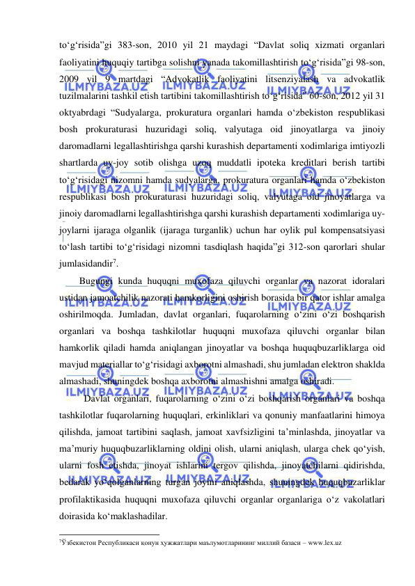  
 
to‘g‘risida”gi 383-son, 2010 yil 21 maydagi “Davlat soliq xizmati organlari 
faoliyatini huquqiy tartibga solishni yanada takomillashtirish to‘g‘risida”gi 98-son, 
2009 yil 9 martdagi “Advokatlik faoliyatini litsenziyalash va advokatlik 
tuzilmalarini tashkil etish tartibini takomillashtirish to‘g‘risida” 60-son, 2012 yil 31 
oktyabrdagi “Sudyalarga, prokuratura organlari hamda o‘zbekiston respublikasi 
bosh prokuraturasi huzuridagi soliq, valyutaga oid jinoyatlarga va jinoiy 
daromadlarni legallashtirishga qarshi kurashish departamenti xodimlariga imtiyozli 
shartlarda uy-joy sotib olishga uzoq muddatli ipoteka kreditlari berish tartibi 
to‘g‘risidagi nizomni hamda sudyalarga, prokuratura organlari hamda o‘zbekiston 
respublikasi bosh prokuraturasi huzuridagi soliq, valyutaga oid jinoyatlarga va 
jinoiy daromadlarni legallashtirishga qarshi kurashish departamenti xodimlariga uy-
joylarni ijaraga olganlik (ijaraga turganlik) uchun har oylik pul kompensatsiyasi 
to‘lash tartibi to‘g‘risidagi nizomni tasdiqlash haqida”gi 312-son qarorlari shular 
jumlasidandir7. 
Bugungi kunda huquqni muxofaza qiluvchi organlar va nazorat idoralari 
ustidan jamoatchilik nazorati hamkorligini oshirish borasida bir qator ishlar amalga 
oshirilmoqda. Jumladan, davlat organlari, fuqarolarning o‘zini o‘zi boshqarish 
organlari va boshqa tashkilotlar huquqni muxofaza qiluvchi organlar bilan 
hamkorlik qiladi hamda aniqlangan jinoyatlar va boshqa huquqbuzarliklarga oid 
mavjud materiallar to‘g‘risidagi axborotni almashadi, shu jumladan elektron shaklda 
almashadi, shuningdek boshqa axborotni almashishni amalga oshiradi. 
Davlat organlari, fuqarolarning o‘zini o‘zi boshqarish organlari va boshqa 
tashkilotlar fuqarolarning huquqlari, erkinliklari va qonuniy manfaatlarini himoya 
qilishda, jamoat tartibini saqlash, jamoat xavfsizligini ta’minlashda, jinoyatlar va 
ma’muriy huquqbuzarliklarning oldini olish, ularni aniqlash, ularga chek qo‘yish, 
ularni fosh etishda, jinoyat ishlarini tergov qilishda, jinoyatchilarni qidirishda, 
bedarak yo‘qolganlarning turgan joyini aniqlashda, shuningdek huquqbuzarliklar 
profilaktikasida huquqni muxofaza qiluvchi organlar organlariga o‘z vakolatlari 
doirasida ko‘maklashadilar. 
                                                           
7Ўзбекистон Республикаси қонун ҳужжатлари маълумотларининг миллий базаси – www.lex.uz 
