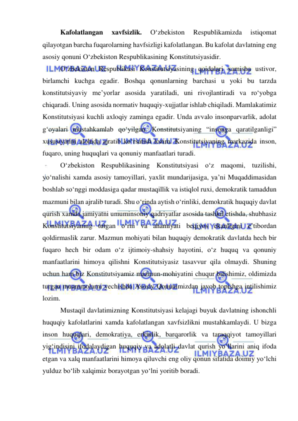  
 
Kafolatlangan 
xavfsizlik. 
O‘zbekiston 
Respublikamizda 
istiqomat 
qilayotgan barcha fuqarolarning havfsizligi kafolatlangan. Bu kafolat davlatning eng 
asosiy qonuni O‘zbekiston Respublikasining Konstitutsiyasidir. 
O‘zbekiston Respublikasi Konstitutsiyasining qoidalari xamisha ustivor, 
birlamchi kuchga egadir. Boshqa qonunlarning barchasi u yoki bu tarzda 
konstitutsiyaviy me’yorlar asosida yaratiladi, uni rivojlantiradi va ro‘yobga 
chiqaradi. Uning asosida normativ huquqiy-xujjatlar ishlab chiqiladi. Mamlakatimiz 
Konstitutsiyasi kuchli axloqiy zaminga egadir. Unda avvalo insonparvarlik, adolat 
g‘oyalari mustahkamlab qo‘yilgan. Konstitutsiyaning “insonga qaratilganligi” 
xususiyatini alohida ajratib ko‘rsatish lozim. Konstitutsiyaning markazida inson, 
fuqaro, uning huquqlari va qonuniy manfaatlari turadi. 
O‘zbekiston Respublikasining Konstitutsiyasi o‘z maqomi, tuzilishi, 
yo‘nalishi xamda asosiy tamoyillari, yaxlit mundarijasiga, ya’ni Muqaddimasidan 
boshlab so‘nggi moddasiga qadar mustaqillik va istiqlol ruxi, demokratik tamaddun 
mazmuni bilan ajralib turadi. Shu o‘rinda aytish o‘rinliki, demokratik huquqiy davlat 
qurish xamda jamiyatni umuminsoniy qadriyatlar asosida tashkil etishda, shubhasiz 
Konstitutsiyaning tutgan o‘rni va ahamiyati beqiyos ekanligini e’tibordan 
qoldirmaslik zarur. Mazmun mohiyati bilan huquqiy demokratik davlatda hech bir 
fuqaro hech bir odam o‘z ijtimoiy-shahsiy hayotini, o‘z huquq va qonuniy 
manfaatlarini himoya qilishni Konstitutsiyasiz tasavvur qila olmaydi. Shuning 
uchun ham biz Konstitutsiyamiz mazmun-mohiyatini chuqur bilishimiz, oldimizda 
turgan muammolarni yechishda Asosiy Qonunimizdan javob topishga intilishimiz 
lozim. 
Mustaqil davlatimizning Konstitutsiyasi kelajagi buyuk davlatning ishonchli 
huquqiy kafolatlarini xamda kafolatlangan xavfsizlikni mustahkamlaydi. U bizga 
inson huquqlari, demokratiya, erkinlik, barqarorlik va taraqqiyot tamoyillari 
yig‘indisini ifodalaydigan huquqiy va adolatli davlat qurish yo‘llarini aniq ifoda 
etgan va xalq manfaatlarini himoya qiluvchi eng oliy qonun sifatida doimiy yo‘lchi 
yulduz bo‘lib xalqimiz borayotgan yo‘lni yoritib boradi. 
