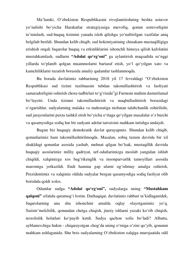  
 
Ma’lumki, O‘zbekiston Respublikasini rivojlantirishning beshta ustuvor 
yo‘nalishi bo‘yicha Harakatlar strategiyasiga muvofiq, qonun ustuvorligini 
ta’minlash, sud-huquq tizimini yanada isloh qilishga yo‘naltirilgan vazifalar aniq 
belgilab berildi. Shundan kelib chiqib, sud hokimiyatining chinakam mustaqilligiga 
erishish orqali fuqarolar huquq va erkinliklarini ishonchli himoya qilish kafolatini 
mustahkamlash, sudlarni “Adolat qo‘rg‘oni” ga aylantirish maqsadida so‘nggi 
yillarda to‘planib qolgan muammolarni bartaraf etish, yo‘l qo‘yilgan xato va 
kamchiliklarni tuzatish borasida amaliy qadamlar tashlanmoqda. 
Bu borada davlatimiz rahbarining 2018 yil 17 fevraldagi “O‘zbekiston 
Respublikasi sud tizimi tuzilmasini tubdan takomillashtirish va faoliyati 
samaradorligini oshirish chora-tadbirlari to‘g‘risida”gi Farmoni muhim dasturilamal 
bo‘layotir. Unda tizimni takomillashtirish va maqbullashtirish borasidagi 
o‘zgarishlar, sudyalarning malaka va mahoratiga nisbatan talabchanlik oshirilishi, 
sud jarayonlarini puxta tashkil etish bo‘yicha o‘rtaga qo‘yilgan masalalar o‘z burchi 
va qasamyodiga sodiq har bir sudyani adolat tarozisini mahkam tutishga undaydi. 
Bugun biz huquqiy demokratik davlat qurayapmiz. Shundan kelib chiqib, 
qonunlarimiz ham takomillashtirilmoqda. Masalan, sobiq tuzum davrida bir xil 
shakldagi qonunlar asosida yashab, mehnat qilgan bo‘lsak, mustaqillik davrida 
huquqiy asoslarimiz milliy qadriyat, urf-odatlarimizga moslab yangidan ishlab 
chiqildi, xalqimizga xos bag‘rikenglik va insonparvarlik tamoyillari asosida 
maromiga yetkazildi. Endi hamma gap ularni og‘ishmay amalga oshirish, 
Prezidentimiz va xalqimiz oldida sudyalar bergan qasamyodiga sodiq faoliyat olib 
borishda qoldi xolos. 
Odamlar sudga “Adolat qo‘rg‘oni”, sudyalarga uning “Mustahkam 
qalqoni” sifatida qaramog‘i lozim. Darhaqiqat, davlatimiz rahbari ta’kidlaganidek, 
fuqarolarning 
ana 
shu 
ishonchini 
amalda 
oqlay 
olayotganimiz 
yo‘q. 
Suiiste’molchilik, qonundan chetga chiqish, jinoiy ishlarni yuzaki ko‘rib chiqish, 
noxolislik holatlari ko‘payib ketdi. Sudya qachon xolis bo‘ladi? Albatta, 
ayblanuvchiga hukm - chiqarayotgan chog‘da uning o‘rniga o‘zini qo‘yib, qonunni 
mahkam ushlaganida. Shu bois sudyalarning O‘zbekiston xalqiga murojaatida odil 
