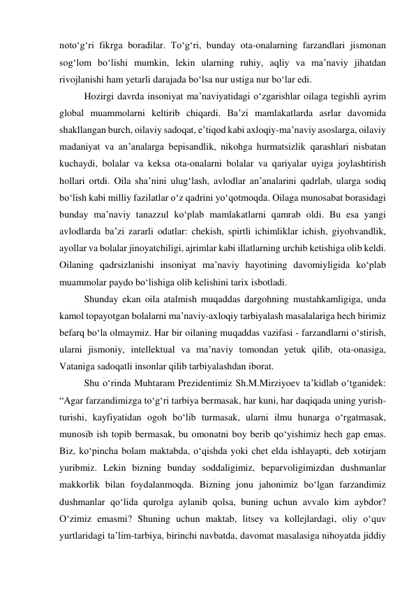  
 
noto‘g‘ri fikrga boradilar. To‘g‘ri, bunday ota-onalarning farzandlari jismonan 
sog‘lom bo‘lishi mumkin, lekin ularning ruhiy, aqliy va ma’naviy jihatdan 
rivojlanishi ham yetarli darajada bo‘lsa nur ustiga nur bo‘lar edi. 
Hozirgi davrda insoniyat ma’naviyatidagi o‘zgarishlar oilaga tegishli ayrim 
global muammolarni keltirib chiqardi. Ba’zi mamlakatlarda asrlar davomida 
shakllangan burch, oilaviy sadoqat, e’tiqod kabi axloqiy-ma’naviy asoslarga, oilaviy 
madaniyat va an’analarga bepisandlik, nikohga hurmatsizlik qarashlari nisbatan 
kuchaydi, bolalar va keksa ota-onalarni bolalar va qariyalar uyiga joylashtirish 
hollari ortdi. Oila sha’nini ulug‘lash, avlodlar an’analarini qadrlab, ularga sodiq 
bo‘lish kabi milliy fazilatlar o‘z qadrini yo‘qotmoqda. Oilaga munosabat borasidagi 
bunday ma’naviy tanazzul ko‘plab mamlakatlarni qamrab oldi. Bu esa yangi 
avlodlarda ba’zi zararli odatlar: chekish, spirtli ichimliklar ichish, giyohvandlik, 
ayollar va bolalar jinoyatchiligi, ajrimlar kabi illatlarning urchib ketishiga olib keldi. 
Oilaning qadrsizlanishi insoniyat ma’naviy hayotining davomiyligida ko‘plab 
muammolar paydo bo‘lishiga olib kelishini tarix isbotladi. 
Shunday ekan oila atalmish muqaddas dargohning mustahkamligiga, unda 
kamol topayotgan bolalarni ma’naviy-axloqiy tarbiyalash masalalariga hech birimiz 
befarq bo‘la olmaymiz. Har bir oilaning muqaddas vazifasi - farzandlarni o‘stirish, 
ularni jismoniy, intellektual va ma’naviy tomondan yetuk qilib, ota-onasiga, 
Vataniga sadoqatli insonlar qilib tarbiyalashdan iborat. 
Shu o‘rinda Muhtaram Prezidentimiz Sh.M.Mirziyoev ta’kidlab o‘tganidek: 
“Agar farzandimizga to‘g‘ri tarbiya bermasak, har kuni, har daqiqada uning yurish-
turishi, kayfiyatidan ogoh bo‘lib turmasak, ularni ilmu hunarga o‘rgatmasak, 
munosib ish topib bermasak, bu omonatni boy berib qo‘yishimiz hech gap emas. 
Biz, ko‘pincha bolam maktabda, o‘qishda yoki chet elda ishlayapti, deb xotirjam 
yuribmiz. Lekin bizning bunday soddaligimiz, beparvoligimizdan dushmanlar 
makkorlik bilan foydalanmoqda. Bizning jonu jahonimiz bo‘lgan farzandimiz 
dushmanlar qo‘lida qurolga aylanib qolsa, buning uchun avvalo kim aybdor? 
O‘zimiz emasmi? Shuning uchun maktab, litsey va kollejlardagi, oliy o‘quv 
yurtlaridagi ta’lim-tarbiya, birinchi navbatda, davomat masalasiga nihoyatda jiddiy 
