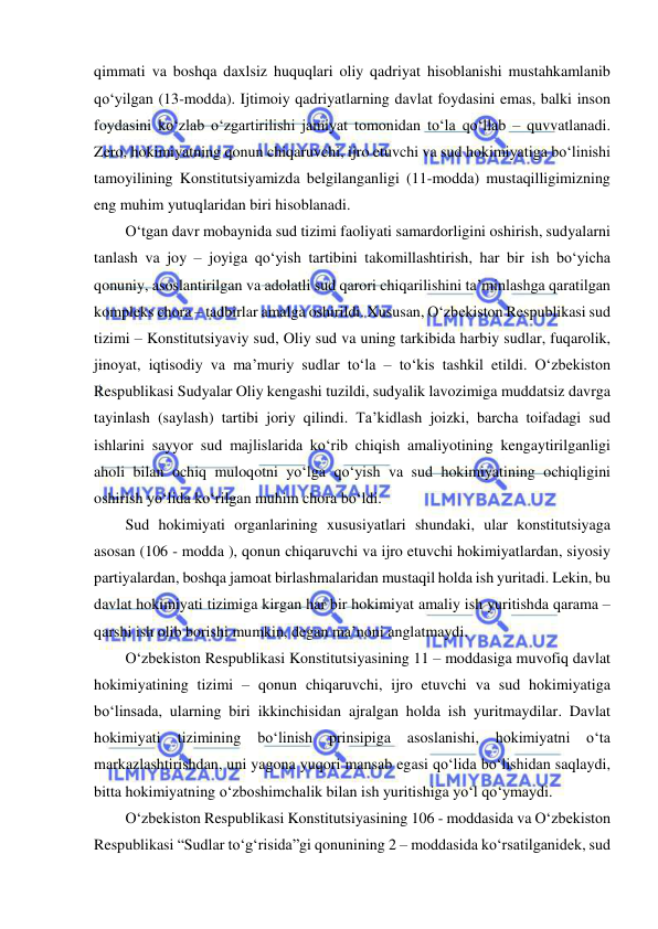  
 
qimmati va boshqa daxlsiz huquqlari oliy qadriyat hisoblanishi mustahkamlanib 
qo‘yilgan (13-modda). Ijtimoiy qadriyatlarning davlat foydasini emas, balki inson 
foydasini ko‘zlab o‘zgartirilishi jamiyat tomonidan to‘la qo‘llab – quvvatlanadi. 
Zero, hokimiyatning qonun chiqaruvchi, ijro etuvchi va sud hokimiyatiga bo‘linishi 
tamoyilining Konstitutsiyamizda belgilanganligi (11-modda) mustaqilligimizning 
eng muhim yutuqlaridan biri hisoblanadi.  
O‘tgan davr mobaynida sud tizimi faoliyati samardorligini oshirish, sudyalarni 
tanlash va joy – joyiga qo‘yish tartibini takomillashtirish, har bir ish bo‘yicha 
qonuniy, asoslantirilgan va adolatli sud qarori chiqarilishini ta’minlashga qaratilgan 
kompleks chora – tadbirlar amalga oshirildi. Xususan, O‘zbekiston Respublikasi sud 
tizimi – Konstitutsiyaviy sud, Oliy sud va uning tarkibida harbiy sudlar, fuqarolik, 
jinoyat, iqtisodiy va ma’muriy sudlar to‘la – to‘kis tashkil etildi. O‘zbekiston 
Respublikasi Sudyalar Oliy kengashi tuzildi, sudyalik lavozimiga muddatsiz davrga 
tayinlash (saylash) tartibi joriy qilindi. Ta’kidlash joizki, barcha toifadagi sud 
ishlarini sayyor sud majlislarida ko‘rib chiqish amaliyotining kengaytirilganligi 
aholi bilan ochiq muloqotni yo‘lga qo‘yish va sud hokimiyatining ochiqligini 
oshirish yo‘lida ko‘rilgan muhim chora bo‘ldi.  
Sud hokimiyati organlarining xususiyatlari shundaki, ular konstitutsiyaga 
asosan (106 - modda ), qonun chiqaruvchi va ijro etuvchi hokimiyatlardan, siyosiy 
partiyalardan, boshqa jamoat birlashmalaridan mustaqil holda ish yuritadi. Lekin, bu 
davlat hokimiyati tizimiga kirgan har bir hokimiyat amaliy ish yuritishda qarama – 
qarshi ish olib borishi mumkin, degan ma’noni anglatmaydi.  
O‘zbekiston Respublikasi Konstitutsiyasining 11 – moddasiga muvofiq davlat 
hokimiyatining tizimi – qonun chiqaruvchi, ijro etuvchi va sud hokimiyatiga 
bo‘linsada, ularning biri ikkinchisidan ajralgan holda ish yuritmaydilar. Davlat 
hokimiyati 
tizimining 
bo‘linish 
prinsipiga 
asoslanishi, 
hokimiyatni o‘ta 
markazlashtirishdan, uni yagona yuqori mansab egasi qo‘lida bo‘lishidan saqlaydi, 
bitta hokimiyatning o‘zboshimchalik bilan ish yuritishiga yo‘l qo‘ymaydi.  
O‘zbekiston Respublikasi Konstitutsiyasining 106 - moddasida va O‘zbekiston 
Respublikasi “Sudlar to‘g‘risida”gi qonunining 2 – moddasida ko‘rsatilganidek, sud 
