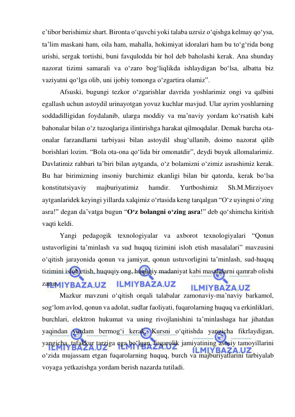  
 
e’tibor berishimiz shart. Bironta o‘quvchi yoki talaba uzrsiz o‘qishga kelmay qo‘ysa, 
ta’lim maskani ham, oila ham, mahalla, hokimiyat idoralari ham bu to‘g‘rida bong 
urishi, sergak tortishi, buni favqulodda bir hol deb baholashi kerak. Ana shunday 
nazorat tizimi samarali va o‘zaro bog‘liqlikda ishlaydigan bo‘lsa, albatta biz 
vaziyatni qo‘lga olib, uni ijobiy tomonga o‘zgartira olamiz”. 
Afsuski, bugungi tezkor o‘zgarishlar davrida yoshlarimiz ongi va qalbini 
egallash uchun astoydil urinayotgan yovuz kuchlar mavjud. Ular ayrim yoshlarning 
soddadilligidan foydalanib, ularga moddiy va ma’naviy yordam ko‘rsatish kabi 
bahonalar bilan o‘z tuzoqlariga ilintirishga harakat qilmoqdalar. Demak barcha ota-
onalar farzandlarni tarbiyasi bilan astoydil shug‘ullanib, doimo nazorat qilib 
borishlari lozim. “Bola ota-ona qo‘lida bir omonatdir”, deydi buyuk allomalarimiz. 
Davlatimiz rahbari ta’biri bilan aytganda, o‘z bolamizni o‘zimiz asrashimiz kerak. 
Bu har birimizning insoniy burchimiz ekanligi bilan bir qatorda, kerak bo‘lsa 
konstitutsiyaviy 
majburiyatimiz 
hamdir. 
Yurtboshimiz 
Sh.M.Mirziyoev 
aytganlaridek keyingi yillarda xalqimiz o‘rtasida keng tarqalgan “O‘z uyingni o‘zing 
asra!” degan da’vatga bugun “O‘z bolangni o‘zing asra!” deb qo‘shimcha kiritish 
vaqti keldi. 
Yangi pedagogik texnologiyalar va axborot texnologiyalari “Qonun 
ustuvorligini ta’minlash va sud huquq tizimini isloh etish masalalari” mavzusini 
o‘qitish jarayonida qonun va jamiyat, qonun ustuvorligini ta’minlash, sud-huquq 
tizimini isloh etish, huquqiy ong, huquqiy madaniyat kabi masalalarni qamrab olishi 
zarur. 
 
Mazkur mavzuni o‘qitish orqali talabalar zamonaviy-ma’naviy barkamol, 
sog‘lom avlod, qonun va adolat, sudlar faoliyati, fuqarolarning huquq va erkinliklari, 
burchlari, elektron hukumat va uning rivojlanishini ta’minlashaga har jihatdan 
yaqindan yordam bermog‘i kerak. Kursni o‘qitishda yangicha fikrlaydigan, 
yangicha, tafakkur tarziga ega bo‘lgan, fuqarolik jamiyatining asosiy tamoyillarini 
o‘zida mujassam etgan fuqarolarning huquq, burch va majburiyatlarini tarbiyalab 
voyaga yetkazishga yordam berish nazarda tutiladi. 
 
