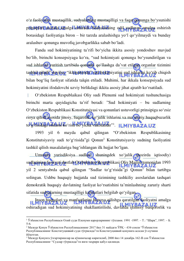  
 
o‘z faoliyatini mustaqillik, sudyalarning mustaqilligi va faqat qonunga bo‘ysunishi 
prinsiplari asosida amalga oshiradi. Sudyalarning odil sudlovni amalga oshirish 
borasidagi faoliyatiga biron – bir tarzda aralashishga yo‘l qo‘yilmaydi va bunday 
aralashuv qonunga muvofiq javobgarlikka sabab bo‘ladi. 
Fanda sud hokimiyatining ta’rifi bo‘yicha ikkita asosiy yondoshuv mavjud 
bo‘lib, birinchi konsepsiyaga ko‘ra, “sud hokimiyati qonunga bo‘ysundirilgan va 
sud ishlarini yuritish tartibida qonunni qo‘llashga da’vat etilgan organlar tizimini 
tashkil qiladi” deyilsa, “ikkinchisida” sud hokimiyatini sud ishlarini ko‘rib chiqish 
bilan bog‘liq faoliyat sifatida talqin etiladi. Muhimi, har ikkala konsepsiyada sud 
hokimiyatini ifodalovchi uzviy birlikdagi ikkita asosiy jihat ajratib ko‘rsatiladi. 
O‘zbekiston Respublaikasi Oliy sudi Plenumi sud hokimiyati tushunchasiga 
birinchi marta quyidagicha ta’rif beradi: ”Sud hokimiyati – bu sudlarning 
O‘zbekiston Respublikasi Konstitutsiyasi va qonunlari ustuvorligi prinsipiga so‘zsiz 
rioya qilish asosida jinoiy, fuqarolik, xo‘jalik ishlarini va ma’muriy huquqbuzarlik 
to‘g‘risidagi ishlarni ko‘rish bo‘yicha vakolatidir”1.  
1993 
yil 
6 
mayda 
qabul qilingan 
“O‘zbekiston 
Respublikasining 
Konstitutsiyaviy sudi to‘g‘risida”gi Qonun2 Konstitutsiyaviy sudning faoliyatini 
tashkil qilish masalalariga bag‘ishlangan ilk hujjat bo‘lgan. 
Umumiy yurisdiksiya sudlari, shuningdek xo‘jalik (hozirda iqtisodiy) 
sudlarining faoliyati dastlab O‘zbekiston Respublikasi Oliy Majlisi tomonidan 1993 
yil 2 sentyabrda qabul qilingan “Sudlar to‘g‘risida”gi Qonun3 bilan tartibga 
solingan. Ushbu huquqiy hujjatda sud tizimining tashkiliy asoslaridan tashqari 
demokratik huquqiy davlatning faoliyat ko‘rsatishini ta’minlashning zaruriy sharti 
sifatida sudyalarning mustaqilligi kafolatlari belgilab qo‘yilgan. 
Inson huquqlari va manfaatlarini himoya qilishga qaratilgan faoliyatni amalga 
oshiradigan sud hokimiyatining shakllantirilishi, davlatda ijtimoiy barqororlik va 
                                                           
1 Ўзбекистон Республикаси Олий суди Пленуми қарорларининг тўплами. 1991 -1997. – Т.: “Шарқ”, 1997. – Б. 
5-6. 
2 Мазкур Қонун Ўзбекистон Республикасининг 2017 йил 31 майдаги ЎРҚ – 434-сонли “Ўзбекистон 
Республикасининг Конституциявий суди тўғрисида”ги Конституциявий қонунига асосан ўз кучини 
йўқотган. 
3 Мазкур Қонунга ўзгартиришлар ва қўшимчалар киритилиб, 2000 йил 14 декабрь 162-II сон Ўзбекистон 
Республикасининг “Судлар тўғрисида”ги янги таҳрири қабул қилинди. 
