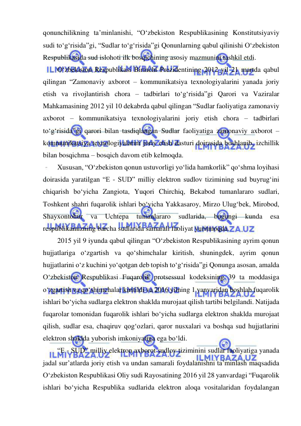  
 
qonunchilikning ta’minlanishi, “O‘zbekiston Respublikasining Konstitutsiyaviy 
sudi to‘g‘risida”gi, “Sudlar to‘g‘risida”gi Qonunlarning qabul qilinishi O‘zbekiston 
Respublikasida sud islohoti ilk bosqichining asosiy mazmunini tashkil etdi. 
O‘zbekiston Respublikasi Birinchi Prezidentining 2012 yil 21 martda qabul 
qilingan “Zamonaviy axborot – kommunikatsiya texnologiyalarini yanada joriy 
etish va rivojlantirish chora – tadbirlari to‘g‘risida”gi Qarori va Vaziralar 
Mahkamasining 2012 yil 10 dekabrda qabul qilingan “Sudlar faoliyatiga zamonaviy 
axborot – kommunikatsiya texnologiyalarini joriy etish chora – tadbirlari 
to‘g‘risida”gi qarori bilan tasdiqlangan Sudlar faoliyatiga zamonaviy axborot – 
kommunikatsiya texnologiyalarini joriy etish dasturi doirasida boshlanib, izchillik 
bilan bosqichma – bosqich davom etib kelmoqda. 
Xususan, “O‘zbekiston qonun ustuvorligi yo‘lida hamkorlik” qo‘shma loyihasi 
doirasida yaratilgan “E - SUD” milliy elektron sudlov tizimining sud buyrug‘ini 
chiqarish bo‘yicha Zangiota, Yuqori Chirchiq, Bekabod tumanlararo sudlari, 
Toshkent shahri fuqarolik ishlari bo‘yicha Yakkasaroy, Mirzo Ulug‘bek, Mirobod, 
Shayxontohur 
va 
Uchtepa 
tumanlararo 
sudlarida, 
bugungi 
kunda 
esa 
respublikamizning barcha sudlarida samarali faoliyat yuritmoqda. 
2015 yil 9 iyunda qabul qilingan “O‘zbekiston Respublikasining ayrim qonun 
hujjatlariga o‘zgartish va qo‘shimchalar kiritish, shuningdek, ayrim qonun 
hujjatlarini o‘z kuchini yo‘qotgan deb topish to‘g‘risida”gi Qonunga asosan, amalda 
O‘zbekiston Respublikasi Fuqarolik protsessual kodeksining 39 ta moddasiga 
o‘zgartish va qo‘shimchalar kiritildi va 2016 yilning 1 yanvaridan boshlab fuqarolik 
ishlari bo‘yicha sudlarga elektron shaklda murojaat qilish tartibi belgilandi. Natijada 
fuqarolar tomonidan fuqarolik ishlari bo‘yicha sudlarga elektron shaklda murojaat 
qilish, sudlar esa, chaqiruv qog‘ozlari, qaror nusxalari va boshqa sud hujjatlarini 
elektron shaklda yuborish imkoniyatiga ega bo‘ldi. 
“E - SUD” milliy elektron axborot sudlov tiziminini sudlar faoliyatiga yanada 
jadal sur’atlarda joriy etish va undan samarali foydalanishni ta’minlash maqsadida 
O‘zbekiston Respublikasi Oliy sudi Rayosatining 2016 yil 28 yanvardagi “Fuqarolik 
ishlari bo‘yicha Respublika sudlarida elektron aloqa vositalaridan foydalangan 
