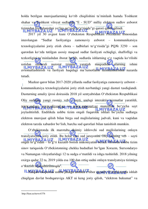  
 
holda berilgan murojaatlarninig ko‘rib chiqilishini ta’minlash hamda Toshkent 
shahar va Toshkent viloyat sudlarida “E - SUD” milliy elektron sudlov axborot 
tizimidan foydalanishni yo‘lga qo‘yish to‘g‘risida”gi qarori qabul qilindi.  
2017 yil 30 avgust kuni O‘zbekiston Respublikasi Prezidenti tomonidan 
imzolangan 
“Sudlar 
faoliyatiga 
zamonaviy 
axborot 
– 
kommunikatsiya 
texnologiyalarini joriy etish chora – tadbirlari to‘g‘risida”gi PQ№ 3250 – son 
qarordan ko‘zda tutilgan asosiy maqsad sudlar faoliyati ochiqligi, shaffofligi va 
tezkorligini ta’minlashdan iborat bo‘lib, sudlarda ishlarning o‘z vaqtida ko‘rilishi 
ustidan 
samarali 
nazorat 
tzimini 
yaratish 
maqsadida 
ularning 
ishini 
avtomatlashtirish va faoliyati haqidagi ma’lumotlarni tizimlashtirishni nazarda 
tutadi.  
Mazkur qaror bilan 2017-2020 yillarda sudlar faoliyatiga zamonaviy axborot – 
kommunikatsiya texnologiyalarini joriy etish navbatdagi yangi dasturi tasdiqlandi. 
Dasturning amaliy ijrosi doirasida 2018 yil sentyabridan O‘zbekiston Respublikasi 
Oliy sudining yangi rasmiy veb – sayti, undagi interaktiv xizmatlar yaratildi, 
www.sud.uz, www.oliysud.uz va www.supcourt.uz manzillari bo‘yicha sayt 
joylashtirildi. Endilikda ushbu tizim orqali fuqarolik ishlari bo‘yicha sudlarga 
elektron murojaat qilish bilan birga sud majlislarining jadvali, kuni va vaqtidan 
elektron tarzda xabardor bo‘lish, barcha sud qarorlari bilan tanishish mumkin.  
O‘zbekistonda ilk marotaba doimiy ishlovchi sud majlislarining onlayn 
translyatsiyasi joriy etildi. Bu holat ayni sud jarayonini Oliy sudning veb – sayti 
orqali to‘g‘ridan – to‘g‘ri kuzatib borish imkoniyatini beradi. Hozirda ushbu tizim 
sinov tariqasida O‘zbekistonning chekka hududlari bo‘lgan Xorazm, Surxondaryo 
va Namangan viloyatlaridagi 12 ta sudga o‘rnatildi va ishga tushirildi. 2018 yilning 
oxirga qadar 22 ta, 2019 yilda esa 100 dan ortiq sudni onlayn translyatsiya tizimiga 
o‘tkazish rejalashtirilmoqda4.  
Xalqaro ekspertlar ushbu jihatga alohida e’tibor qaratib, O‘zbekistonda ishlab 
chiqilgan davlat boshqaruviga AKT ni keng joriy qilish, “elektron hukumat” va 
                                                           
 http://kun.uz/news4376 
