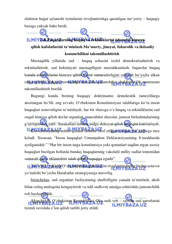  
 
elektron hujjat aylanishi tizimlarini rivojlantirishga qaratilgan me’yoriy – huquqiy 
bazaga yuksak baho berdi.  
  
2-&.Fuqarolarning huquq va erkinliklarini ishonchli himoya 
 qilish kafolatlarini ta’minlash.Ma’muriy, jinoyat, fukarolik va iktisodiy 
konunchilikni takomillashtirish 
Mustaqillik yillarida sud – huquq sohasini izchil demokratlashtirish va 
erkinlashtirish, sud hokimiyati mustaqilligini mustahkamlash, fuqarolar huquq 
hamda erkinliklarini himoya qilish tizimi samaradorligini oshirish bo‘yicha ulkan 
ishlar qilindi. Xalqaro normalarga mos soha qonunchiligi shakllantirilib, muntazam 
takomillashtirib borildi.  
Bugungi kunda bizning huquqiy doktrinamiz demokratik tamoyillarga 
asoslangan bo‘lib, eng avvalo, O‘zbekiston Konstitutsiyasi talablariga ko‘ra inson 
huquqlari ustuvorligini ta’minlaydi, har bir shaxsga o‘z huquq va erkinliklarini sud 
orqali himoya qilish davlat organlari, mansabdor shaxslar, jamoat birlashmalarining 
g‘ayriqonuniy xatti –harakatlari ustidan sudga shikoyat qilish huquqini kafolatlaydi. 
Konstitutsiyaning ushbu qoidasi umume’tirof etilgan xalqaro me’yorlarga mos 
keladi. Xususan, “Inson huquqlari Umumjahon Deklaratsiyasining 8-moddasida 
aytilganidek:” “Har bir inson unga konstitutsiya yoki qonunlari taqdim etgan asosiy 
huquqlari buzilgan hollarda bunday huquqlarning vakolatli milliy sudlar tomonidan 
samarali qayta tiklanishini talab qilish huquqiga egadir”.  
2017-2021 yillarda O‘zbekiston Respublikasini rivojlantirishning beshta ustuvor 
yo‘nalishi bo‘yicha Harakatlar strategiyasiga muvofiq, 
birinchidan, sud organlari faoliyatining shaffofligini yanada ta’minlash, aholi 
bilan ochiq muloqotni kengaytirish va odil sudlovni amalga oshirishda jamoatchilik 
roli kuchaytirildi;  
ikkinchidan, O‘zbekiston Respublikasi Oliy sudi veb – saytida sud qarorlarini 
tizimli ravishda e’lon qilish tartibi joriy etildi; 
