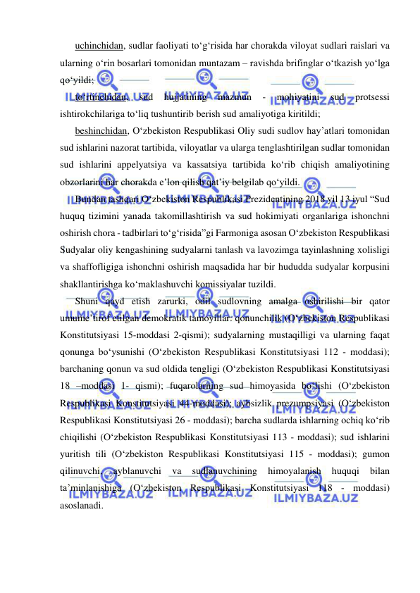  
 
uchinchidan, sudlar faoliyati to‘g‘risida har chorakda viloyat sudlari raislari va 
ularning o‘rin bosarlari tomonidan muntazam – ravishda brifinglar o‘tkazish yo‘lga 
qo‘yildi; 
to‘rtinchidan, 
sud 
hujjatining 
mazmun 
- 
mohiyatini 
sud 
protsessi 
ishtirokchilariga to‘liq tushuntirib berish sud amaliyotiga kiritildi; 
beshinchidan, O‘zbekiston Respublikasi Oliy sudi sudlov hay’atlari tomonidan 
sud ishlarini nazorat tartibida, viloyatlar va ularga tenglashtirilgan sudlar tomonidan 
sud ishlarini appelyatsiya va kassatsiya tartibida ko‘rib chiqish amaliyotining 
obzorlarini har chorakda e’lon qilish qat’iy belgilab qo‘yildi. 
Bundan tashqari O‘zbekiston Respublikasi Prezidentining 2018 yil 13 iyul “Sud 
huquq tizimini yanada takomillashtirish va sud hokimiyati organlariga ishonchni 
oshirish chora - tadbirlari to‘g‘risida”gi Farmoniga asosan O‘zbekiston Respublikasi 
Sudyalar oliy kengashining sudyalarni tanlash va lavozimga tayinlashning xolisligi 
va shaffofligiga ishonchni oshirish maqsadida har bir hududda sudyalar korpusini 
shakllantirishga ko‘maklashuvchi komissiyalar tuzildi. 
Shuni qayd etish zarurki, odil sudlovning amalga oshirilishi bir qator 
umume’tirof etilgan demokratik tamoyillar: qonunchilik (O‘zbekiston Respublikasi 
Konstitutsiyasi 15-moddasi 2-qismi); sudyalarning mustaqilligi va ularning faqat 
qonunga bo‘ysunishi (O‘zbekiston Respublikasi Konstitutsiyasi 112 - moddasi); 
barchaning qonun va sud oldida tengligi (O‘zbekiston Respublikasi Konstitutsiyasi 
18 –moddasi 1- qismi); fuqarolarning sud himoyasida bo‘lishi (O‘zbekiston 
Respublikasi Konstitutsiyasi 44-moddasi); aybsizlik prezumpsiyasi (O‘zbekiston 
Respublikasi Konstitutsiyasi 26 - moddasi); barcha sudlarda ishlarning ochiq ko‘rib 
chiqilishi (O‘zbekiston Respublikasi Konstitutsiyasi 113 - moddasi); sud ishlarini 
yuritish tili (O‘zbekiston Respublikasi Konstitutsiyasi 115 - moddasi); gumon 
qilinuvchi, 
ayblanuvchi 
va 
sudlanuvchining 
himoyalanish 
huquqi 
bilan 
ta’minlanishiga (O‘zbekiston Respublikasi Konstitutsiyasi 118 - moddasi) 
asoslanadi. 
