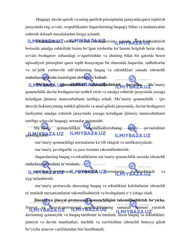  
 
Huquqiy davlat qurish va uning qurilish prinsiplarini jamiyatda qaror toptirish 
jarayonida eng avvalo, respublikamiz fuqarolarining huquqiy bilim va madaniyatini 
oshirish dolzarb masalalardan biriga aylandi. 
Mamlakatimiz rahbari davlat boshqaruvini yanada demokratlashtirish 
borasida amalga oshirilishi lozim bo‘lgan islohotlar ko‘lamini belgilab berar ekan, 
avvalo boshqaruv sohasidagi o‘zgartirishlar va shuning bilan bir qatorda bozor 
iqtisodiyoti prinsiplari qaror topib borayotgan bir sharoitda fuqarolar, tadbirkorlar 
va xo‘jalik yurituvchi sub’ektlarning huquq va erkinliklari yanada ishonchli 
muhofaza qilinishi lozimligini alohida ta’kidladi. 
Ma’muriy 
qonunchilikni 
takomillashtirish 
bo‘yicha. 
Ma’muriy 
qonunchilik davlat boshqaruvini tashkil etish va amalga oshirish jarayonida yuzaga 
keladigan ijtimoiy munosabatlarni tartibga soladi. Ma’muriy qonunchilik – ijro 
etuvchi hokimiyatning tashkil qilinishi va amal qilishi jarayonida, davlat boshqaruvi 
faoliyatini amalga oshirish jarayonida yuzaga keladigan ijtimoiy munosabatlarni 
tartibga soluvchi huquqiy normalar majmuidir. 
Ma’muriy 
qonunchilikni 
takomillashtirishning 
asosiy 
yo‘nalishlari 
quyidagilarni: 
-ma’muriy qonunchiligi normalarini ko‘rib chiqish va unifikatsiyalash;  
-ma’muriy javobgarlik va jazo tizimini takomillashtirish;  
-fuqarolarning huquq va erkinliklarini ma’muriy qonunchilik asosida ishonchli 
muhofaza qilinishini ta’minlash;  
-ma’muriy-protsessual 
qonunchilik 
normalarini 
tizimlashtirish 
va 
uyg‘unlashtirish;  
-ma’muriy protsessda shaxsning huquq va erkinliklari kafolatlarini ishonchli 
ta’minlash mexanizmlarini takomillashtirish va boshqalarni o‘z ichiga oladi.  
Jinoyat va jinoyat-protsessual qonunchiligini takomillashtirish bo‘yicha. 
Jinoyat va jinoyat-protsessual qonunchiligining samarali tizimini yaratish 
davlatning qonuniylik va huquq-tartibotni ta’minlash, inson huquq va erkinliklari, 
jamiyat va davlat manfaatlari, tinchlik va xavfsizlikni ishonchli himoya qilish 
bo‘yicha ustuvor vazifalaridan biri hisoblanadi. 
